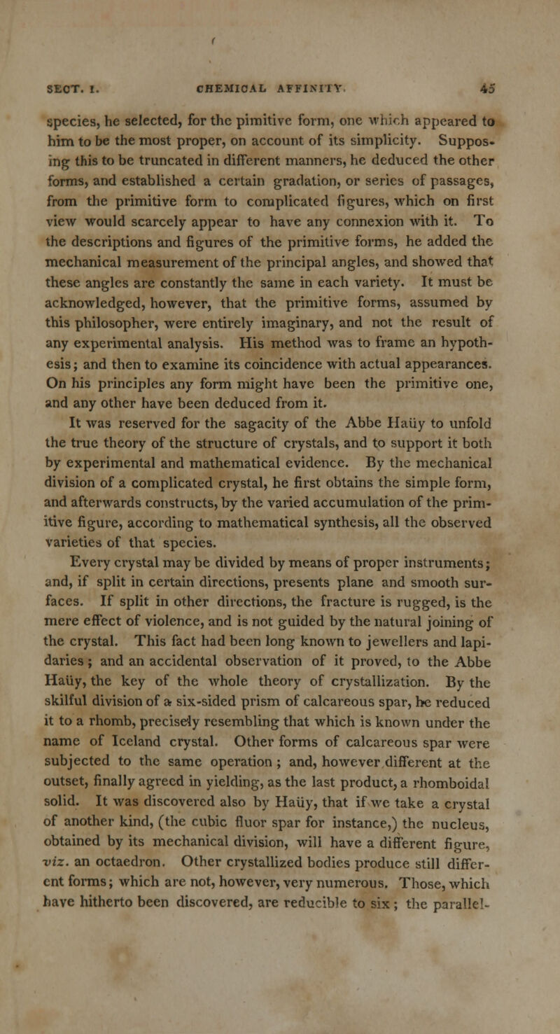 species, he selected, for the pimitive form, one which appeared to him to be the most proper, on account of its simplicity. Suppos- ing this to be truncated in different manners, he deduced the other forms, and established a certain gradation, or series of passages, from the primitive form to complicated figures, which on first view would scarcely appear to have any connexion with it. To the descriptions and figures of the primitive forms, he added the mechanical measurement of the principal angles, and showed that these angles are constantly the same in each variety. It must be acknowledged, however, that the primitive forms, assumed by this philosopher, were entirely imaginary, and not the result of any experimental analysis. His method was to frame an hypoth- esis; and then to examine its coincidence with actual appearances. On his principles any form might have been the primitive one, and any other have been deduced from it. It was reserved for the sagacity of the Abbe Haiiy to unfold the true theory of the structure of crystals, and to support it both by experimental and mathematical evidence. By the mechanical division of a complicated crystal, he first obtains the simple form, and afterwards constructs, by the varied accumulation of the prim- itive figure, according to mathematical synthesis, all the observed varieties of that species. Every crystal may be divided by means of proper instruments; and, if split in certain directions, presents plane and smooth sur- faces. If split in other directions, the fracture is rugged, is the mere effect of violence, and is not guided by the natural joining of the crystal. This fact had been long known to jewellers and lapi- daries ; and an accidental observation of it proved, to the Abbe Haiiy, the key of the whole theory of crystallization. By the skilful division of a- six-sided prism of calcareous spar, he reduced it to a rhomb, precisely resembling that which is known under the name of Iceland crystal. Other forms of calcareous spar were subjected to the same operation ; and, however different at the outset, finally agreed in yielding, as the last product, a rhomboidal solid. It was discovered also by Haiiy, that if we take a crystal of another kind, (the cubic fluor spar for instance,) the nucleus, obtained by its mechanical division, will have a different figure, viz. an octaedron. Other crystallized bodies produce still differ- ent forms; which are not, however, very numerous. Those, which have hitherto been discovered, are reducible to six ; the parallel-