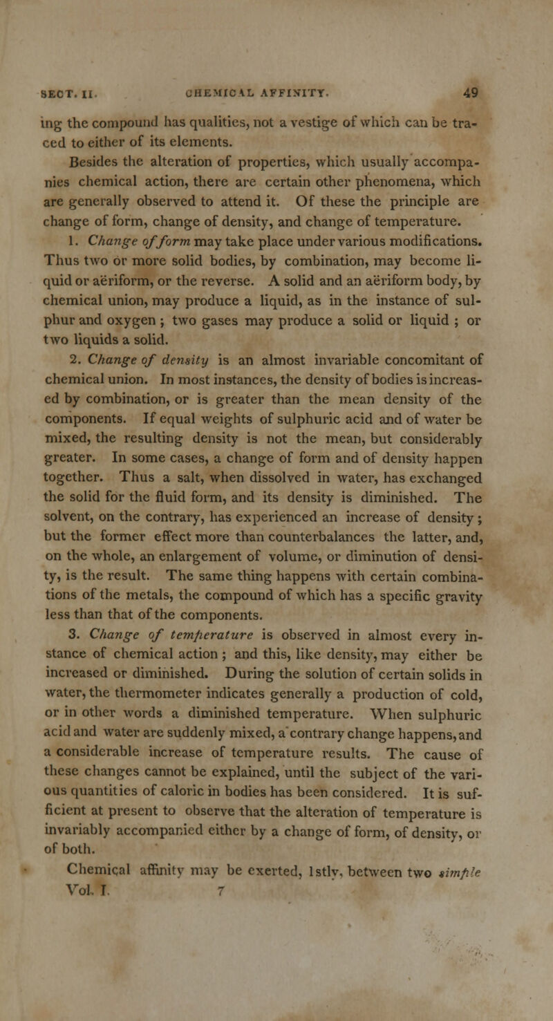 ing the compound has qualities, not a vestige of which can be tra- ced to either of its elements. Besides the alteration of properties, which usually accompa- nies chemical action, there are certain other phenomena, which are generally observed to attend it. Of these the principle are change of form, change of density, and change of temperature. 1. Change of form may take place under various modifications. Thus two or more solid bodies, by combination, may become li- quid or aeriform, or the reverse. A solid and an aeriform body, by chemical union, may produce a liquid, as in the instance of sul- phur and oxygen ; two gases may produce a solid or liquid ; or two liquids a solid. 2. Change of density is an almost invariable concomitant of chemical union. In most instances, the density of bodies is increas- ed by combination, or is greater than the mean density of the components. If equal weights of sulphuric acid and of water be mixed, the resulting density is not the mean, but considerably greater. In some cases, a change of form and of density happen together. Thus a salt, when dissolved in water, has exchanged the solid for the fluid form, and its density is diminished. The solvent, on the contrary, has experienced an increase of density ; but the former effect more than counterbalances the latter, and, on the whole, an enlargement of volume, or diminution of densi- ty, is the result. The same thing happens with certain combina- tions of the metals, the compound of which has a specific gravity less than that of the components. 3. Change of temperature is observed in almost every in- stance of chemical action ; and this, like density, may either be increased or diminished. During the solution of certain solids in water, the thermometer indicates generally a production of cold, or in other words a diminished temperature. When sulphuric acid and water are suddenly mixed, a'contrary change happens,and a considerable increase of temperature results. The cause of these changes cannot be explained, until the subject of the vari- ous quantities of caloric in bodies has been considered. It is suf- ficient at present to observe that the alteration of temperature is invariably accompanied either by a change of form, of density, or of both. Chemical affinity may be exerted, lstlv, between two timfile Vol I 7