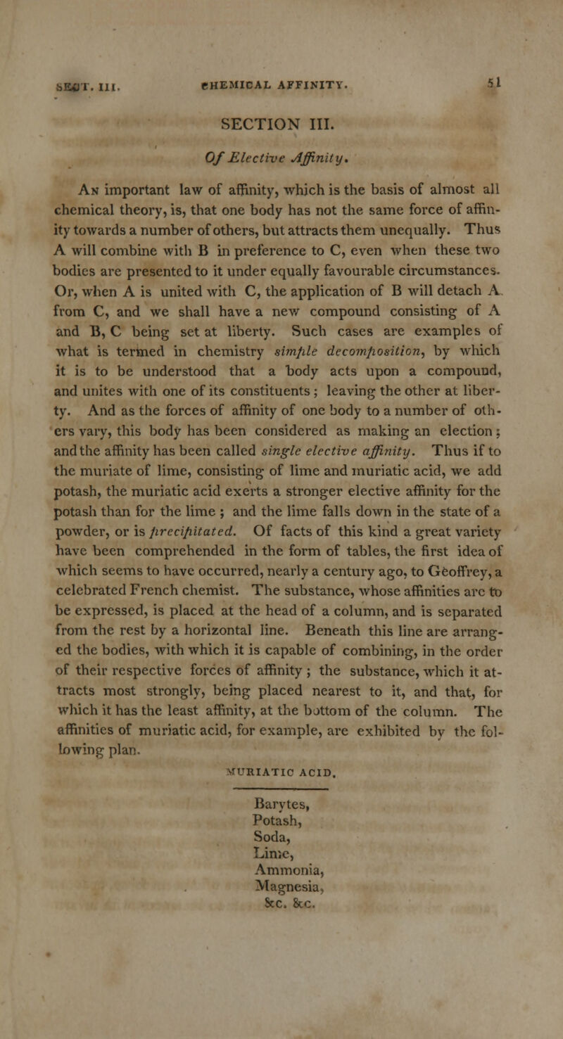 SECTION III. Of Elective Affinity. An important law of affinity, which is the basis of almost all chemical theory, is, that one body has not the same force of affin- ity towards a number of others, but attracts them unequally. Thus A will combine with B in preference to C, even when these two bodies are presented to it under equally favourable circumstances. Or, when A is united with C, the application of B will detach A from C, and we shall have a new compound consisting of A and B, C being set at liberty. Such cases are examples of what is termed in chemistry simple decomposition, by which it is to be understood that a body acts upon a compound, and unites with one of its constituents ; leaving the other at liber- ty. And as the forces of affinity of one body to a number of oth- ers vary, this body has been considered as making an election; and the affinity has been called single elective affinity. Thus if to the muriate of lime, consisting of lime and muriatic acid, we add potash, the muriatic acid exerts a stronger elective affinity for the potash than for the lime ; and the lime falls down in the state of a powder, or is jirccip.itated. Of facts of this kind a great variety have been comprehended in the form of tables, the first idea of which seems to have occurred, nearly a century ago, to Geoffrey, a celebrated French chemist. The substance, whose affinities arc to be expressed, is placed at the head of a column, and is separated from the rest by a horizontal line. Beneath this line are arrang- ed the bodies, with which it is capable of combining, in the order of their respective forces of affinity ; the substance, which it at- tracts most strongly, being placed nearest to it, and that, for which it has the least affinity, at the bottom of the column. The affinities of muriatic acid, for example, are exhibited bv the fol- lowing plan. RIATIC ACID. Barytes, Potash, Soda, Lime, Ammonia, Magnesia, Sec. 8cc.