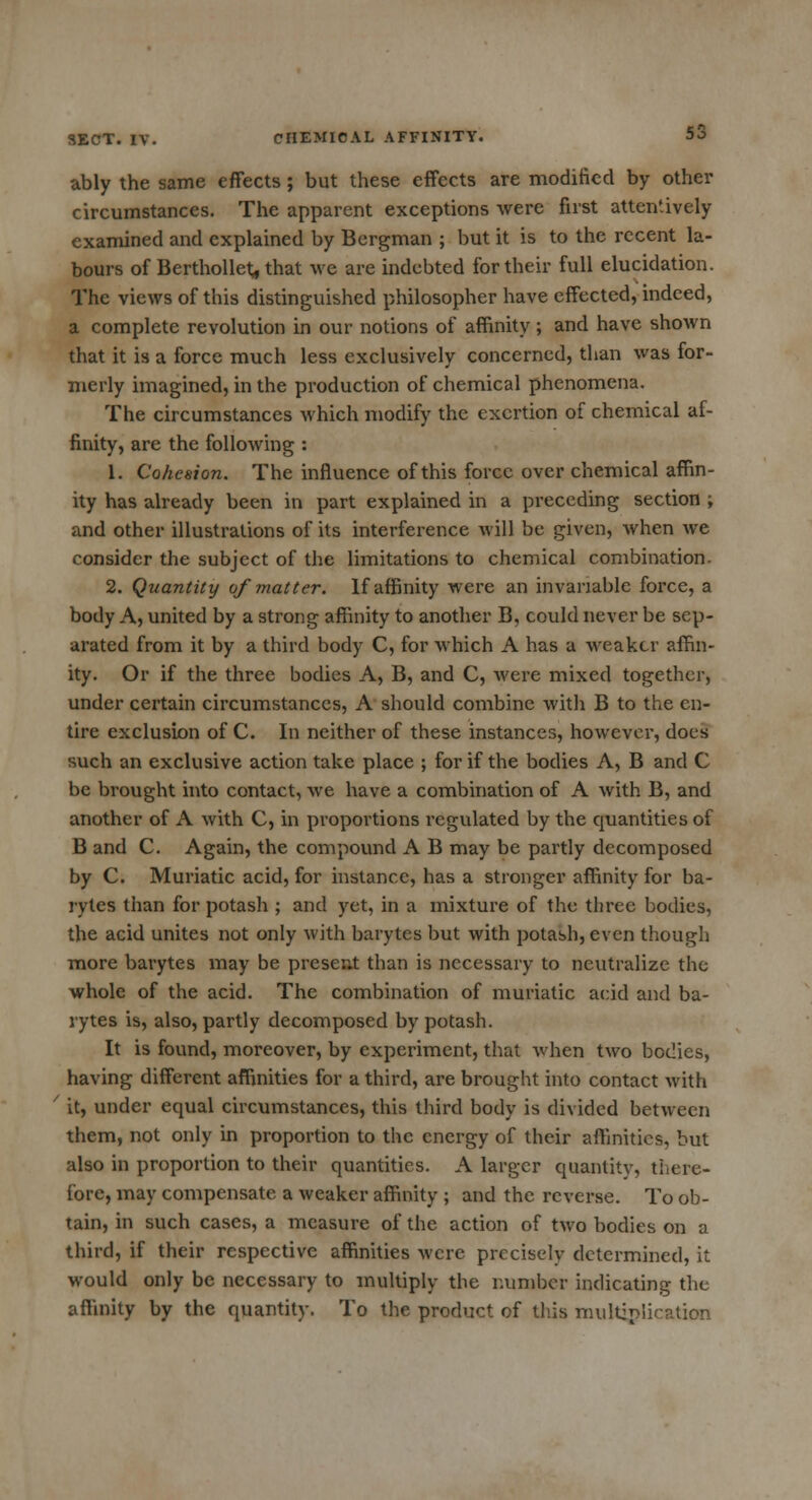 ably the same effects ; but these effects are modified by other circumstances. The apparent exceptions were first attentively examined and explained by Bergman ; but it is to the recent la- bours of Berthollet, that we are indebted for their full elucidation. The views of this distinguished philosopher have effected, indeed, a complete revolution in our notions of affinity; and have shown that it is a force much less exclusively concerned, than was for- merly imagined, in the production of chemical phenomena. The circumstances which modify the exertion of chemical af- finity, are the following : 1. Cohesion. The influence of this force over chemical affin- ity has already been in part explained in a preceding section ; and other illustrations of its interference Avill be given, when we consider the subject of the limitations to chemical combination. 2. Quantity of matter. If affinity were an invariable force, a body A, united by a strong affinity to another B, could never be sep- arated from it by a third body C, for which A has a weaker affin- ity. Or if the three bodies A, B, and C, were mixed together, under certain circumstances, A should combine with B to the en- tire exclusion of C. In neither of these instances, however, does such an exclusive action take place ; for if the bodies A, B and C be brought into contact, we have a combination of A with B, and another of A with C, in proportions regulated by the quantities of B and C. Again, the compound A B may be partly decomposed by C. Muriatic acid, for instance, has a stronger affinity for ba- rytes than for potash ; and yet, in a mixture of the three bodies, the acid unites not only with barytes but with potash, even though more barytes may be present than is necessary to neutralize the whole of the acid. The combination of muriatic acid and ba- rytes is, also, partly decomposed by potash. It is found, moreover, by experiment, that when two bodies, having different affinities for a third, are brought into contact with it, under equal circumstances, this third body is divided between them, not only in proportion to the energy of their affinities, but also in proportion to their quantities. A larger quantity, there- fore, may compensate a weaker affinity ; and the reverse. To ob- tain, in such cases, a measure of the action of two bodies on a third, if their respective affinities were precisely determined, it would only be necessary to multiply the number indicating the affinity by the quantity. To the product of this multiplication