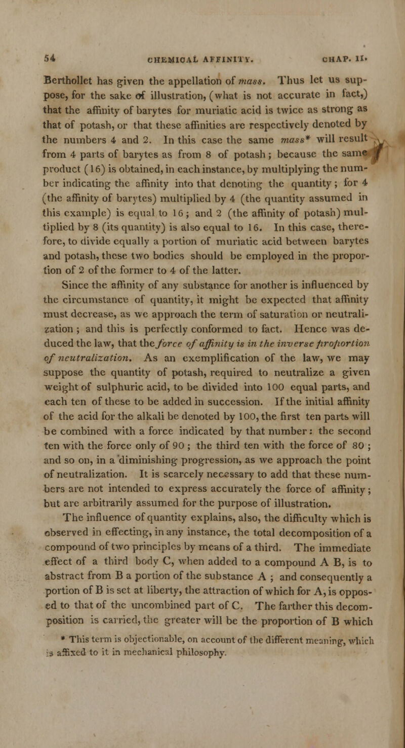 Berthollet has given the appellation of mass. Thus let us sup- pose, for the sake of illustration, (what is not accurate in fact,) that the affinity of barytes for muriatic acid is twice as strong as that of potash, or that these affinities are respectively denoted by the numbers 4 and 2. In this case the same mass* will result from 4 parts of barytes as from 8 of potash; because the same j product (16) is obtained, in each instance, by multiplying the num- ber indicating the affinity into that denoting the quantity; for 4 (the affinity of barytes) multiplied by 4 (the quantity assumed in this example) is equal to 16 ; and 2 (the affinity of potash) mul- tiplied by 8 (its quantity) is also equal to 16. In this case, there- fore, to divide equally a portion of muriatic acid between barytes and potash, these two bodies should be employed in the propor- tion of 2 of the former to 4 of the latter. Since the affinity of any substance for another is influenced by the circumstance of quantity, it might be expected that affinity must decrease, as we approach the term of saturation or neutrali- zation ; and this is perfectly conformed to fact. Hence was de- duced the law, that the force of affinity is in the inverse firojiortion of neutralization. As an exemplification of the law, we may suppose the quantity of potash, required to neutralize a given weight of sulphuric acid, to be divided into 100 equal parts, and each ten of these to be added in succession. If the initial affinity of the acid for the alkali be denoted by 100, the first ten parts will be combined with a force indicated by that number: the second ten with the force only of 90 ; the third ten with the force of 80 ; and so on, in a diminishing progression, as we approach the point of neutralization. It is scarcely necessary to add that these num- bers are not intended to express accurately the force of affinity; but are arbitrarily assumed for the purpose of illustration. The influence of quantity explains, also, the difficulty which is observed in effecting, in any instance, the total decomposition of a compound of two principles by means of a third. The immediate effect of a third body C, when added to a compound A B, is to abstract from B a portion of the substance A ; and consequently a portion of B is set at liberty, the attraction of which for A, is oppos- ed to that of the uncombined part of C. The farther this decom- position is carried, the greater will be the proportion of B which * This term is objectionable, on account of the different meaning, which 3 affixed to it in mechanical philosophy.