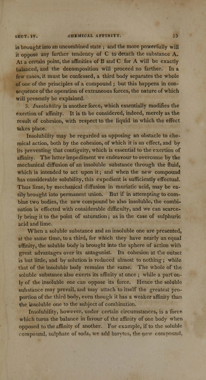 is brought into an uncombined state ; and the more powerfully will it oppose any farther tendency of C to detach the substance A. At a certain point, the affinities of B and C for A will be exactly balanced, and the decomposition will proceed no farther. In a few cases, it must be confessed, a third body separates the whole of one of the principles of a compound ; but this happens in con- sequence of the operation of extraneous forces, the nature of which will presently be explained. 3. Insolubility is another force, which essentially modifies the exertion of affinity. It is tb be considered, indeed, merely as the result of cohesion, with respect to the liquid in which the effect takes place. Insolubility may be regarded as opposing an obstacle to che- mical action, both by the cohesion, of which it is an effect, and by its preventing that contiguity, which is essential to the exertion of affinity. The latter impediment we endeavour to overcome by the mechanical diffusion of an insoluble substance through the fluid, which is intended to act upon it; and when the new compound has considerable solubility, this expedient is sufficiently effectual. Thus lime, by mechanical diffusion in muriatic acid, may be ea- sily brought into permanent union. But if in attempting to com- bine two bodies, the new compound be also insoluble, the combi- nation is effected with considerable difficulty, and we can scarce- ly bring it to the point of saturation ; as in the case of sulphuric acid and lime. When a soluble substance and an insoluble one are presented, at the same time, to a third, for which they have nearly an equal affinity, the soluble body is brought into the sphere of action with great advantages over its antagonist. Its cohesion at the outset is but little, and by solution is reduced almost to nothing ; while that of the insoluble body remains the same. The whole of the soluble substance also exerts its affinity at once ; while a part on- ly of the insoluble one can oppose its force. Hence the soluble substance may prevail, and may attach to itself the greatest pro- portion of the third body, even though it has a weaker affinity than the insoluble one to the subject of combination. Insolubility, however, under certain circumstances, is a force which turns the balance in favour of the affinity of one body when opposed to the affinity of another. For example, if to the soluble compound, sulphate of soda, we add barytes, the new compound,