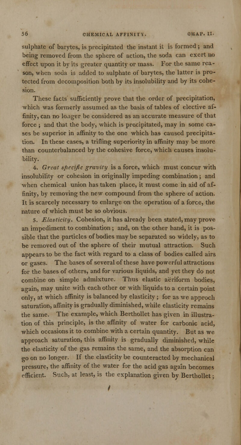 sulphate of barytes, is precipitated the instant it is formed ; and being removed from the sphere of action, the soda can exert no effect upon it by its greater quantity or mass. For the same rea- son, when soda is added to sulphate of barytes, the latter is pro- tected from decomposition both by its insolubility and by its cohe- sion. These facts sufficiently prove that the order of precipitation, which was formerly assumed as the basis of tables of elective af- finity, can no longer be considered as an accurate measure of that force ; and that the body, which is precipitated, may in some ca- ses be superior in affinity to the one which has caused precipita- tion. In these cases, a trifling superiority in affinity may be more than counterbalanced by the cohesive force, which causes insolu- bility. 4. Great specific gravity is a force, which must concur with insolubility or cohesion in originally impeding combination ; and when chemical union has taken place, it must come in aid of af- finity, by removing the new compound from the sphere of action. It is scarcely necessary to enlarge on the operation of a force, the nature of which must be so obvious. 5. Elasticity. Cohesion, it has already been stated, may prove an impediment to combination ; and, on the other hand, it is pos- sible that the particles of bodies maybe separated so widely, as to be removed out of the sphere of their mutual attraction. Such appears to be the fact with regard to a class of bodies called airs or gases. The bases of several of these have powerful attractions for the bases of others, and for various liquids, and yet they do not combine on simple admixture. Thus elastic aeriform bodies, again, may unite with each other or with liquids to a certain point only, at which affinity is balanced by elasticity ; for as we approch saturation, affinity is gradually diminished, while elasticity remains the same. The example, which Berthollet has given in illustra- tion of this principle, is the affinity of water for carbonic acid, which occasions it to combine with a certain quantity. But as we approach saturation, this affinity is gradually diminished, while the elasticity of the gas remains the same, and the absorption can go on no longer. If the elasticity be counteracted by mechanical pressure, the affinity of the water for the acid gas again becomes efficient. Such, at least, is the explanation given by Berthollet; I