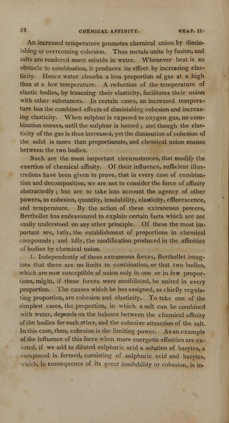 An increased temperature promotes chemical union by dimin- ishing or overcoming cohesion. Thus metals unite by fusion, and salts are rendered more soluble in water. Whenever heat is an obstacle to combination, it produces its effect by increasing elas- ticity. Hence water absorbs a less proportion of gas at a high than at a low temperature. A reduction of the temperature of elastic bodies, by lessening their elasticity, facilitates their union with other substances. In certain cases, an increased tempera- ture has the combined effects of diminishing cohesion and increas- ing elasticity. When sulphur is exposed to oxygen gas, no com- bination ensues, until the sulphur is heated ; and though the elas- ticity of the gas is thus increased, yet the diminution of cohesion of the solid is more than proportionate, and chemical union ensues between the two bodies. Such are the most important circumstances, that modify the exertion of chemical affinity. Of their influence, sufficient illus- trations have been given to prove, that in every case of combina- tion and decomposition, we are not to consider the force of affinity abstractedly ; but are to take into account the agency of other powers, as cohesion, quantity, insolubility, elasticity, efflorescence, and temperature. By the action of these extraneous powers, Berthollet has endeavoured to explain certain facts which are not easily understood on any other principle. Of these the most im- portant are, lstly, the establishment of proportions in chemical compounds ; and 2dly, the modification produced in the affinities of bodies by chemical union. 1. Independently of these extraneous forces, Berthollet imag- ines that there are no limits to combination, or that two bodies, which are now susceptible of union only in one or in few propor- tions, might, if these forces were annihilated, be united in every proportion. The causes which he has assigned, as chiefly regula- ting proportion, are cohesion and elasticity. To take one of the simplest cases, the proportion, in which a salt can be combined with water, depends on the balance between the chemical affinity of the bodies for each other, and the cohesive attraction of the salt. In this case, then, cohesion is the limiting power. As an example of the influence of this force when more energetic affinities are ex- erted, if we add to diluted sulphuric acid a solution of barytes, a compound is formed, consisting of sulphuric acid and barytes, h, in consequence of its great insolubility or cohesion, is in-
