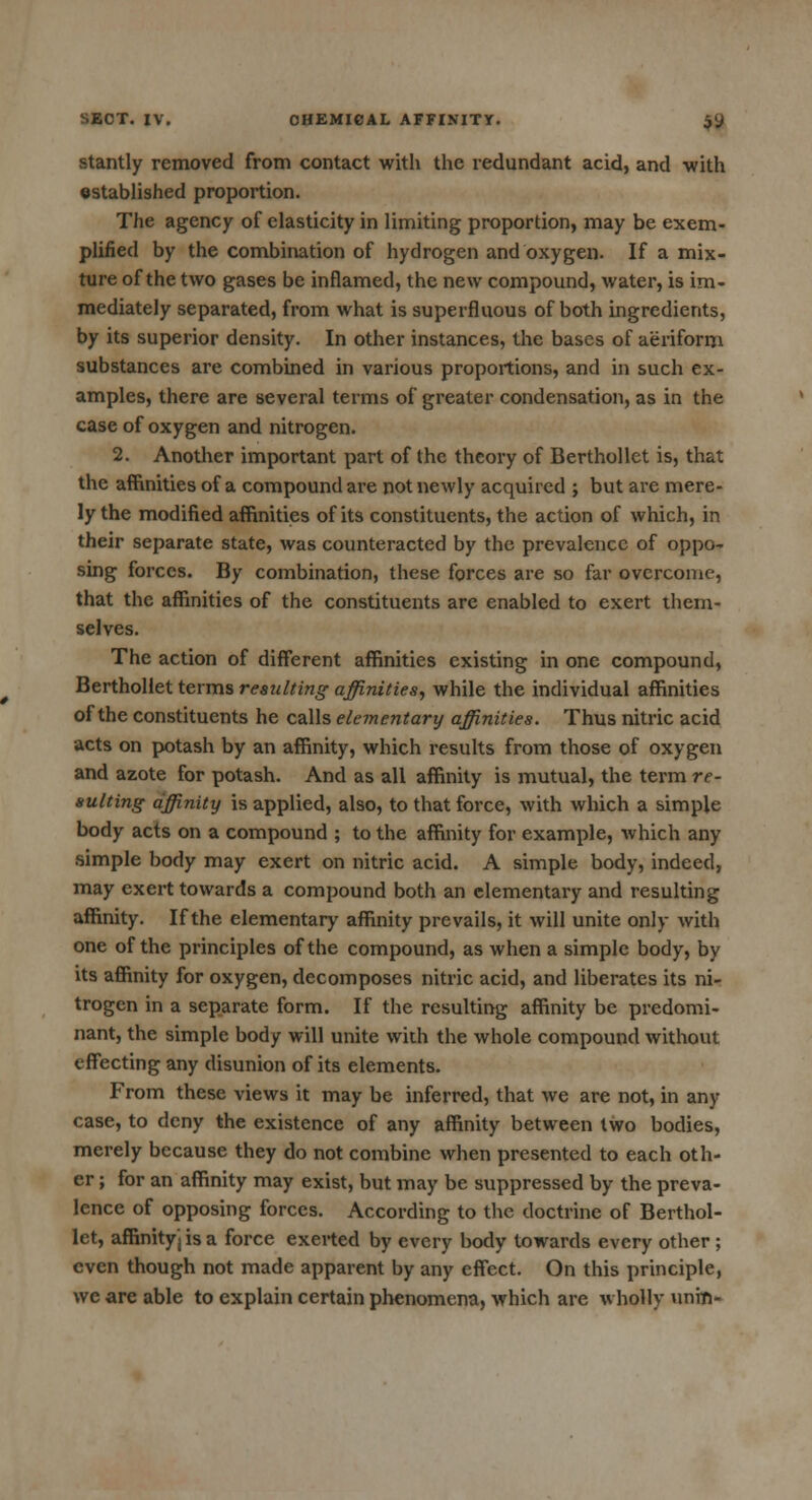 stantly removed from contact with the redundant acid, and with established proportion. The agency of elasticity in limiting proportion, may be exem- plified by the combination of hydrogen and oxygen. If a mix- ture of the two gases be inflamed, the new compound, water, is im- mediately separated, from what is superfluous of both ingredients, by its superior density. In other instances, the bases of aeriform substances are combined in various proportions, and in such ex- amples, there are several terms of greater condensation, as in the case of oxygen and nitrogen. 2. Another important part of the theory of Berthollet is, that the affinities of a compound are not newly acquired ; but are mere- ly the modified affinities of its constituents, the action of which, in their separate state, was counteracted by the prevalence of oppo- sing forces. By combination, these forces are so far overcome, that the affinities of the constituents are enabled to exert them- selves. The action of different affinities existing in one compound, Berthollet terms resulting affinities, while the individual affinities of the constituents he calls elementary affinities. Thus nitric acid acts on potash by an affinity, which results from those of oxygen and azote for potash. And as all affinity is mutual, the term re- sulting affinity is applied, also, to that force, with which a simple body acts on a compound ; to the affinity for example, which any simple body may exert on nitric acid. A simple body, indeed, may exert towards a compound both an elementary and resulting affinity. If the elementary affinity prevails, it will unite only with one of the principles of the compound, as when a simple body, by its affinity for oxygen, decomposes nitric acid, and liberates its ni- trogen in a separate form. If the resulting affinity be predomi- nant, the simple body will unite with the whole compound without effecting any disunion of its elements. From these views it may be inferred, that we are not, in any case, to deny the existence of any affinity between two bodies, merely because they do not combine when presented to each oth- er ; for an affinity may exist, but may be suppressed by the preva- lence of opposing forces. According to the doctrine of Berthol- let, affinityj is a force exerted by every body towards every other ; even though not made apparent by any effect. On this principle, we are able to explain certain phenomena, which are wholly unm-
