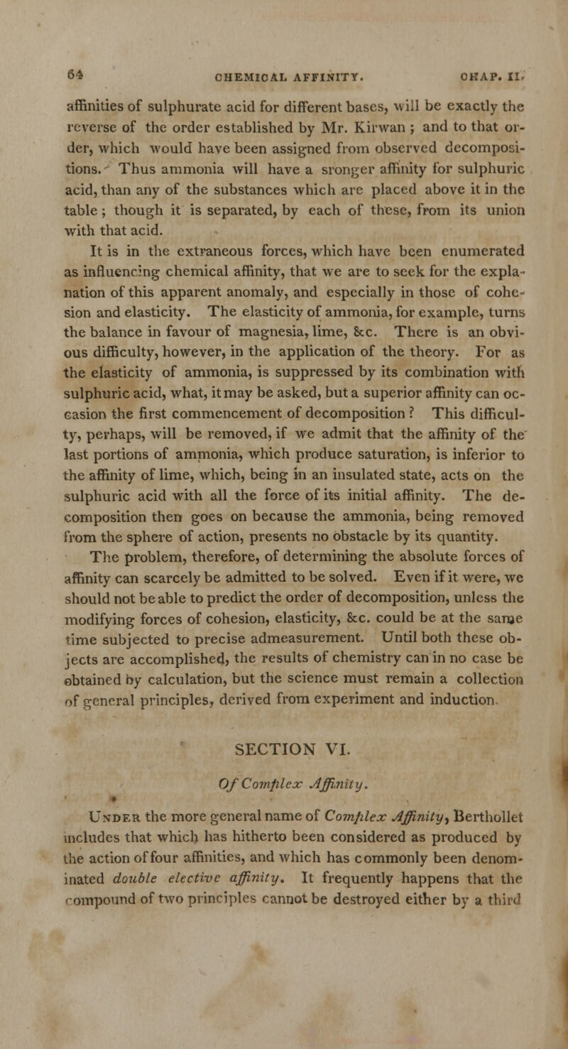 affinities of sulphurate acid for different bases, will be exactly the reverse of the order established by Mr. Kirwan ; and to that or- der, which would have been assigned from observed decomposi- tions. ' Thus ammonia will have a sronger affinity for sulphuric acid, than any of the substances which arc placed above it in the table; though it is separated, by each of these, from its union with that acid. It is in the extraneous forces, which have been enumerated as influencing chemical affinity, that we are to seek for the expla- nation of this apparent anomaly, and especially in those of cohe- sion and elasticity. The elasticity of ammonia, for example, turns the balance in favour of magnesia, lime, &c. There is an obvi- ous difficulty, however, in the application of the theory. For as the elasticity of ammonia, is suppressed by its combination with sulphuric acid, what, it may be asked, but a superior affinity can oc- casion the first commencement of decomposition ? This difficul- ty, perhaps, will be removed, if we admit that the affinity of the last portions of ammonia, which produce saturation, is inferior to the affinity of lime, which, being in an insulated state, acts on the sulphuric acid with all the force of its initial affinity. The de- composition then goes on because the ammonia, being removed from the sphere of action, presents no obstacle by its quantity. The problem, therefore, of determining the absolute forces of affinity can scarcely be admitted to be solved. Even if it were, we should not be able to predict the order of decomposition, unless the modifying forces of cohesion, elasticity, &c. could be at the same time subjected to precise admeasurement. Until both these ob- jects are accomplished, the results of chemistry can in no case be obtained by calculation, but the science must remain a collection of general principles, derived from experiment and induction. SECTION VI. Of Complex Affinity. • Under the more general name of Complex Affinity, Berthollet includes that which has hitherto been considered as produced by the action of four affinities, and which has commonly been denom- inated double elective affinity. It frequently happens that the < ompound of two principles cannot be destroyed either by a third