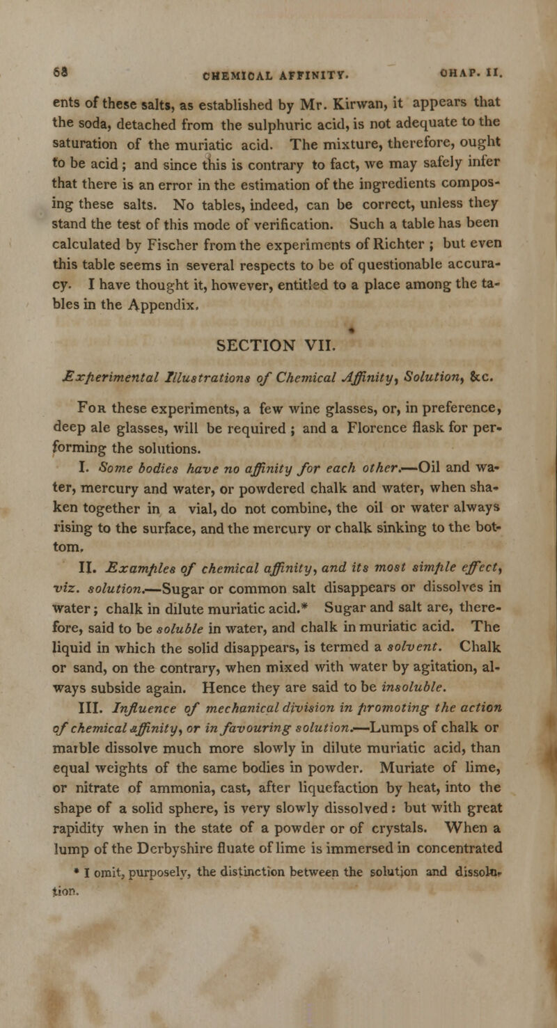 ents of these salts, as established by Mr. Kirwan, it appears that the soda, detached from the sulphuric acid, is not adequate to the saturation of the muriatic acid. The mixture, therefore, ought to be acid; and since this is contrary to fact, we may safely inter that there is an error in the estimation of the ingredients compos- ing these salts. No tables, indeed, can be correct, unless they stand the test of this mode of verification. Such a table has been calculated by Fischer from the experiments of Richter ; but even this table seems in several respects to be of questionable accura- cy. I have thought it, however, entitled to a place among the ta- bles in the Appendix. SECTION VII. Experimental Illustrations of Chemical Affinity, Solution, &c. For these experiments, a few wine glasses, or, in preference, deep ale glasses, will be required ; and a Florence flask for per- forming the solutions. I. Some bodies have no affinity for each other.—-Oil and wa- ter, mercury and water, or powdered chalk and water, when sha- ken together in a vial, do not combine, the oil or water always rising to the surface, and the mercury or chalk sinking to the bot- tom. II. Examples of chemical affinity, and its most simple effect, viz. solution.—Sugar or common salt disappears or dissolves in water; chalk in dilute muriatic acid.* Sugar and salt are, there- fore, said to be soluble in water, and chalk in muriatic acid. The liquid in which the solid disappears, is termed a solvent. Chalk or sand, on the contrary, when mixed with water by agitation, al- ways subside again. Hence they are said to be insoluble. III. Influence of mechanical division in promoting the action of chemical affinity, or in favouring solution.—Lumps of chalk or maible dissolve much more slowly in dilute muriatic acid, than equal weights of the same bodies in powder. Muriate of lime, or nitrate of ammonia, cast, after liquefaction by heat, into the shape of a solid sphere, is very slowly dissolved: but with great rapidity when in the state of a powder or of crystals. When a lump of the Derbyshire fluate of lime is immersed in concentrated * I omit, purposely, the distinction between the solution and dissokir tion.