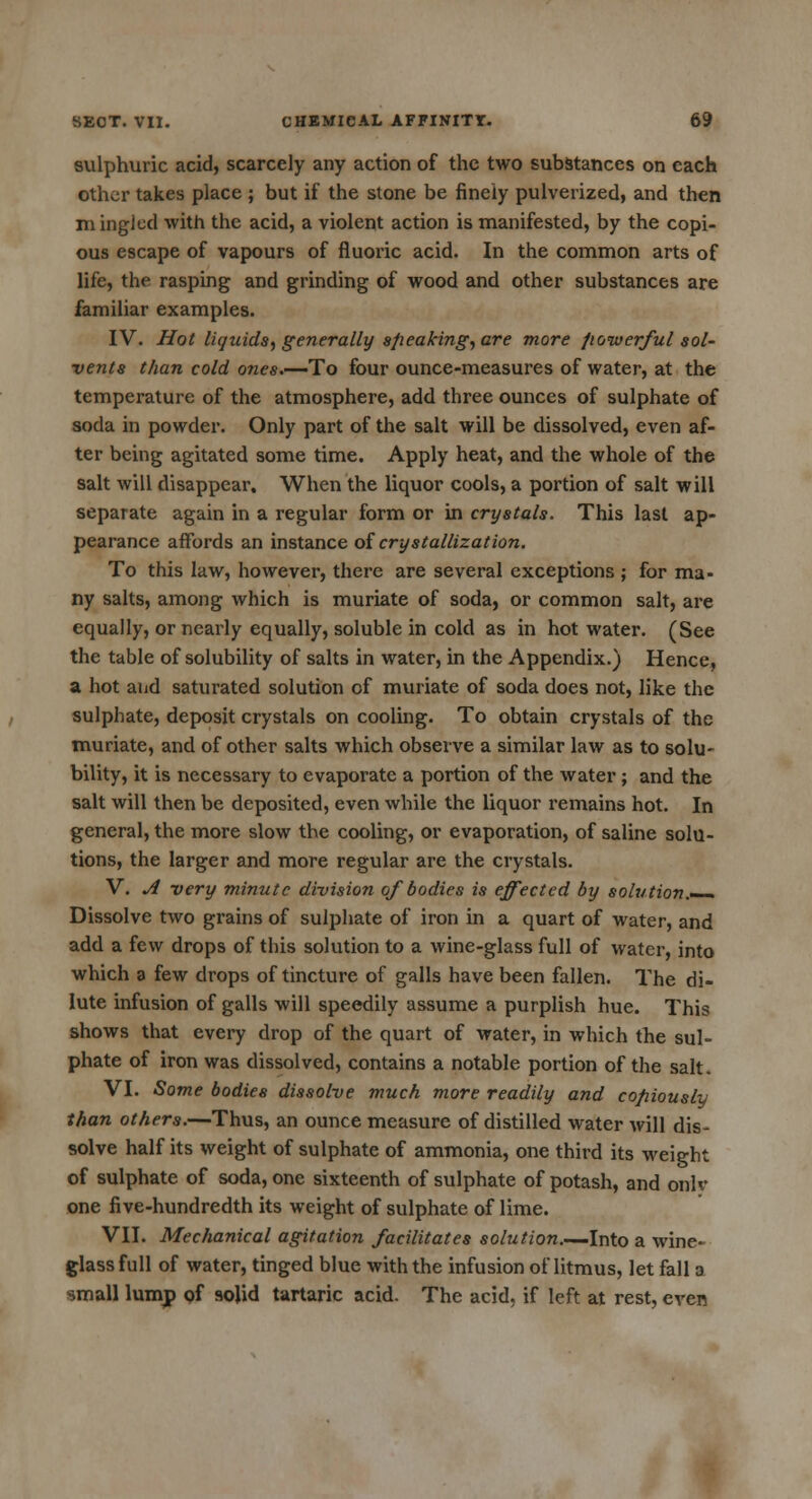 sulphuric acid, scarcely any action of the two substances on each other takes place ; but if the stone be finely pulverized, and then mingled with the acid, a violent action is manifested, by the copi- ous escape of vapours of fluoric acid. In the common arts of life, the rasping and grinding of wood and other substances are familiar examples. IV. Hot liquids, generally speaking, are more powerful sol- vents than cold ones.—To four ounce-measures of water, at the temperature of the atmosphere, add three ounces of sulphate of soda in powder. Only part of the salt will be dissolved, even af- ter being agitated some time. Apply heat, and the whole of the salt will disappear. When the liquor cools, a portion of salt will separate again in a regular form or in crystals. This last ap- pearance affords an instance of crystallization. To this law, however, there are several exceptions ; for ma- ny salts, among which is muriate of soda, or common salt, are equally, or nearly equally, soluble in cold as in hot water. (See the table of solubility of salts in water, in the Appendix.) Hence, a hot and saturated solution of muriate of soda does not, like the sulphate, deposit crystals on cooling. To obtain crystals of the muriate, and of other salts which observe a similar law as to solu- bility, it is necessary to evaporate a portion of the water ; and the salt will then be deposited, even while the liquor remains hot. In general, the more slow the cooling, or evaporation, of saline solu- tions, the larger and more regular are the crystals. V. A -very minute division of bodies is effected by solution.— Dissolve two grains of sulphate of iron in a quart of water, and add a few drops of this solution to a wine-glass full of water, into which a few drops of tincture of galls have been fallen. The di- lute infusion of galls will speedily assume a purplish hue. This shows that every drop of the quart of water, in which the sul- phate of iron was dissolved, contains a notable portion of the salt. VI. Some bodies dissolve much more readily and copiously than others.—Thus, an ounce measure of distilled water will dis^ solve half its weight of sulphate of ammonia, one third its weight of sulphate of soda, one sixteenth of sulphate of potash, and onlv one five-hundredth its weight of sulphate of lime. VII. Mechanical agitation facilitates solution.—Into a wine- glass full of water, tinged blue with the infusion of litmus, let fall a small lump of solid tartaric acid. The acid, if left at rest, even