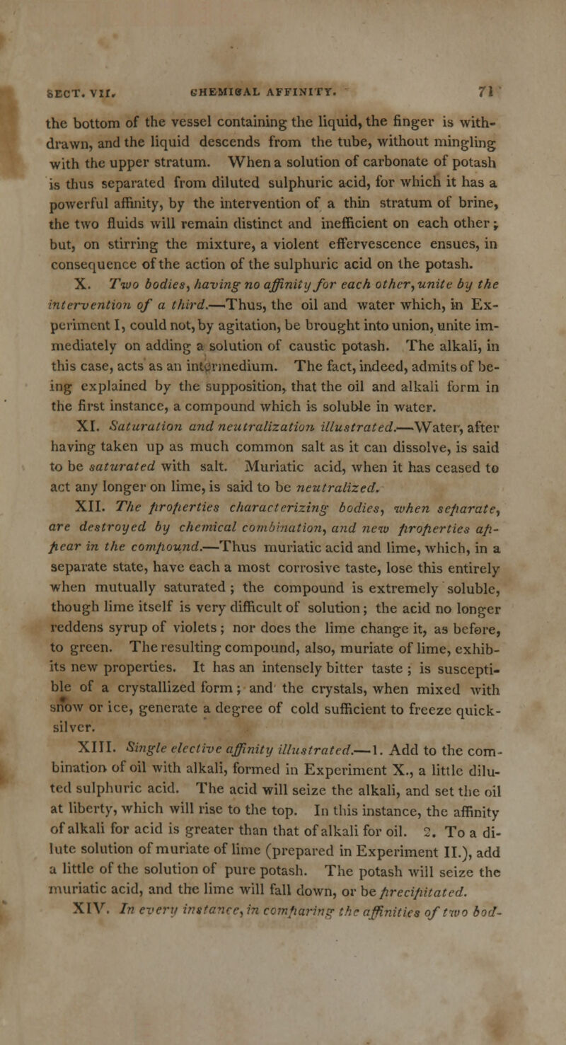 the bottom of the vessel containing the liquid, the finger is with- drawn, and the liquid descends from the tube, without mingling with the upper stratum. When a solution of carbonate of potash is thus separated from diluted sulphuric acid, for which it has a powerful affinity, by the intervention of a thin stratum of brine, the two fluids will remain distinct and inefficient on each other -r but, on stirring the mixture, a violent effervescence ensues, in consequence of the action of the sulphuric acid on the potash. X. Two bodies, having no affinity for each other,unite by the intervention of a third.—'Thus, the oil and water which, in Ex- periment I, could not, by agitation, be brought into union, unite im- mediately on adding a solution of caustic potash. The alkali, in this case, acts as an intermedium. The fact, indeed, admits of be- ing explained by the supposition, that the oil and alkali form in the first instance, a compound which is soluble in water. XI. Saturation and neutralization illustrated.—Water, after having taken up as much common salt as it can dissolve, is said to be saturated with salt. Muriatic acid, when it has ceased to act any longer on lime, is said to be neutralized. XII. The properties characterizing bodies, when separate, are destroyed by chemical combination, and new firofierties ap- pear in the compound.—Thus muriatic acid and lime, which, in a separate state, have each a most corrosive taste, lose this entirely when mutually saturated ; the compound is extremely soluble, though lime itself is very difficult of solution; the acid no longer reddens syrup of violets ; nor does the lime change it, as before, to green. The resulting compound, also, muriate of lime, exhib- its new properties. It has an intensely bitter taste ; is suscepti- ble of a crystallized form; and the crystals, when mixed with snow or ice, generate a degree of cold sufficient to freeze quick- silver. XIII. Single elective affinity illustrated.— 1. Add to the com- bination of oil with alkali, formed in Experiment X., a little dilu- ted sulphuric acid. The acid will seize the alkali, and set the oil at liberty, which will rise to the top. In this instance, the affinity of alkali for acid is greater than that of alkali for oil. 2. To a di- lute solution of muriate of lime (prepared in Experiment II.), add a little of the solution of pure potash. The potash will seize the muriatic acid, and the lime will fall clown, or be precipitated. XIV. In every instance, in comparing the affinities of two bod-