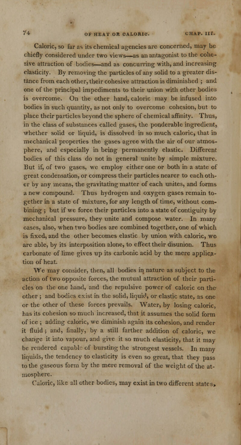 Caloric, so far as its chemical agencies are concerned, may be chiefly considered under two views—as an antagonist to the cohe- sive attraction of bodies—and as concurring with, and increasing elasticity. By removing the particles of any solid to a greater dis- tance from each other, their cohesive attraction is diminished ; and one of the principal impediments to their union with other bodies is overcome. On the other hand, caloric may be infused into bodies in such quantity, as not only to overcome cohesion, but to place their particles beyond the sphere of chemical affinity. Thus, in the class of substances called gases, the ponderable ingredient, whether solid or liquid, is dissolved in so much caloric, that in mechanical properties the gases agree with the air of our atmos- phere, and especially in being permanently elastic. Different bodies of this class do not in general unite by simple mixture. But if, of two gases, we employ either one or both in a state of great condensation, or compress their particles nearer to each oth- er by any means, the gravitating matter of each unites, and forms a new compound. Thus hydrogen and oxygen gases remain to- gether in a state of mixture, for any length of time, without com- bining ; but if we force their particles into a state of contiguity by mechanical pressure, they unite and compose water. In many cases, also, when two bodies are combined together, one of which is fixed, and the other becomes elastic by union with caloric, we are able, by its interposition alone, to effect their disunion. Thus carbonate of lime gives up its carbonic acid by the mere applica- tion of heat. We may consider, then, all bodies in nature as subject to the action of two opposite forces, the mutual attraction of their parti- cles on the one hand, and the repulsive power of caloric on the other ; and bodies exist in the solid, liquid, or elastic state, as one or the other of these forces prevails. Water, by losing caloric, has its cohesion so much increased, that it assumes the solid form of ice ; adding caloric, we diminish again its cohesion, and render it fluid ; and, finally, by a still farther addition of caloric, we change it into vapour, and give it so much elasticity, that it may be rendered capable of bursting the strongest vessels. In many liquids, the tendency to elasticity is even so great, that they pass to the gaseous form by the mere removal of the weight of the at- mosphere. Caloric, like all other bodies, may exist in two different states>