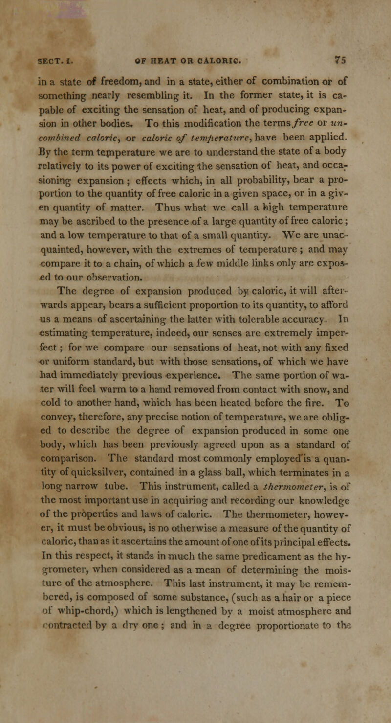 in a state of freedom, and in a state, either of combination or of something nearly resembling it. In the former state, it is ca- pable of exciting the sensation of heat, and of producing expan- sion in other bodies. To this modification the terms free or un- combined caloric, or caloric of temperature, have been applied. By the term temperature we are to understand the state of a body relatively to its power of exciting the sensation of heat, and occar sioning expansion ; effects which, in all probability, bear a pro- portion to the quantity of free caloric in a given space, or in a giv- en quantity of matter. Thus what we call a high temperature may be ascribed to the presence of a large quantity of free caloric; and a low temperature to that of a small quantity. We are unac- quainted, however, with the extremes of temperature ; and may- compare it to a chain, of which a few middle links only are expos- ed to our observation. The degree of expansion produced by caloric, it will after- wards appear, bears a sufficient proportion to its quantity, to afford us a means of ascertaining the latter with tolerable accuracy. In estimating temperature, indeed, our senses are extremely imper- fect ; for we compare our sensations ol heat, not with any fixed ■or uniform standard, but with those sensations, of which we have had immediately previous experience. The same portion of wa- ter will feel warm to a hand removed from contact with snow, and cold to another hand, which has been heated before the fire. To convey, therefore, any precise notion of temperature, we are oblig- ed to describe the degree of expansion produced in some one body, which has been previously agreed upon as a standard of comparison. The standard most commonly employed'is a quan- tity of quicksilver, contained in a glass ball, which terminates in a long narrow tube. This instrument, called a thermometer, is of the most important use in acquiring and recording our knowledge of the properties and laws of calorie. The thermometer, howev- er, it must be obvious, is no otherwise a measure of the quantity of caloric, than as it ascertains the amount of one of its principal effects. In this respect, it stands in much the same predicament as the hy- grometer, when considered as a mean of determining the mois- ture of the atmosphere. This last instrument, it may be remem- bered, is composed of some substance, (such as a hair or a piece of whip-chord,) which is lengthened by a moist atmosphere and • ontrartod by a dry one ; and in a degree proportionate to the