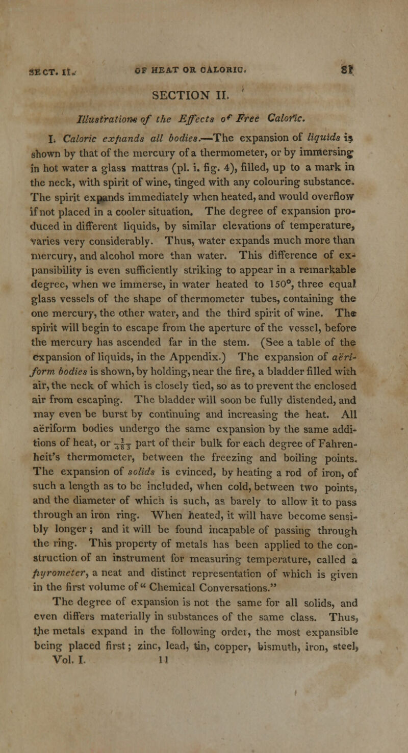 SECTION II. Illustrations of the Effects of Free Calofic. I. Caloric expands all bodies.—The expansion of liquids is shown by that of the mercury of a thermometer, or by immersing in hot water a glass mattras (pi. i. fig. 4), filled, up to a mark in the neck, with spirit of wine, tinged with any colouring substance. The spirit expands immediately when heated, and would overflow if not placed in a cooler situation. The degree of expansion pro- duced in different liquids, by similar elevations of temperature, varies very considerably. Thus, water expands much more than mercury, and alcohol more than water. This difference of ex- pansibility is even sufficiently striking to appear in a remarkable degree, when we immerse, in water heated to 150°, three equal glass vessels of the shape of thermometer tubes, containing the one mercury, the other water, and the third spirit of wine. The spirit will begin to escape from the aperture of the vessel, before the mercury has ascended far in the stem. (See a table of the expansion of liquids, in the Appendix.) The expansion of aeri- form bodies is shown, by holding, near the fire, a bladder filled with air, the neck of which is closely tied, so as to prevent the enclosed air from escaping. The bladder will soon be fully distended, and may even be burst by continuing and increasing the heat. All aeriform bodies undergo the same expansion by the same addi- tions of heat, or -|T part of their bulk for each degree of Fahren- heit's thermometer, between the freezing and boiling points. The expansion of solids is evinced, by heating a rod of iron, of such a length as to be included, when cold, between two points, and the diameter of which is such, as barely to allow it to pass through an iron ring. When heated, it will have become sensi- bly longer ; and it will be found incapable of passing through the ring. This property of metals has been applied to the con- struction of an instrument for measuring temperature, called a fiyromeiery a neat and distinct representation of which is given in the first volume of Chemical Conversations. The degree of expansion is not the same for all solids, and even differs materially in substances of the same class. Thus, th.e metals expand in the following order, the most expansible being placed first; zinc, lead, tin, copper, bismuth, iron, steel, Vol. I. 11