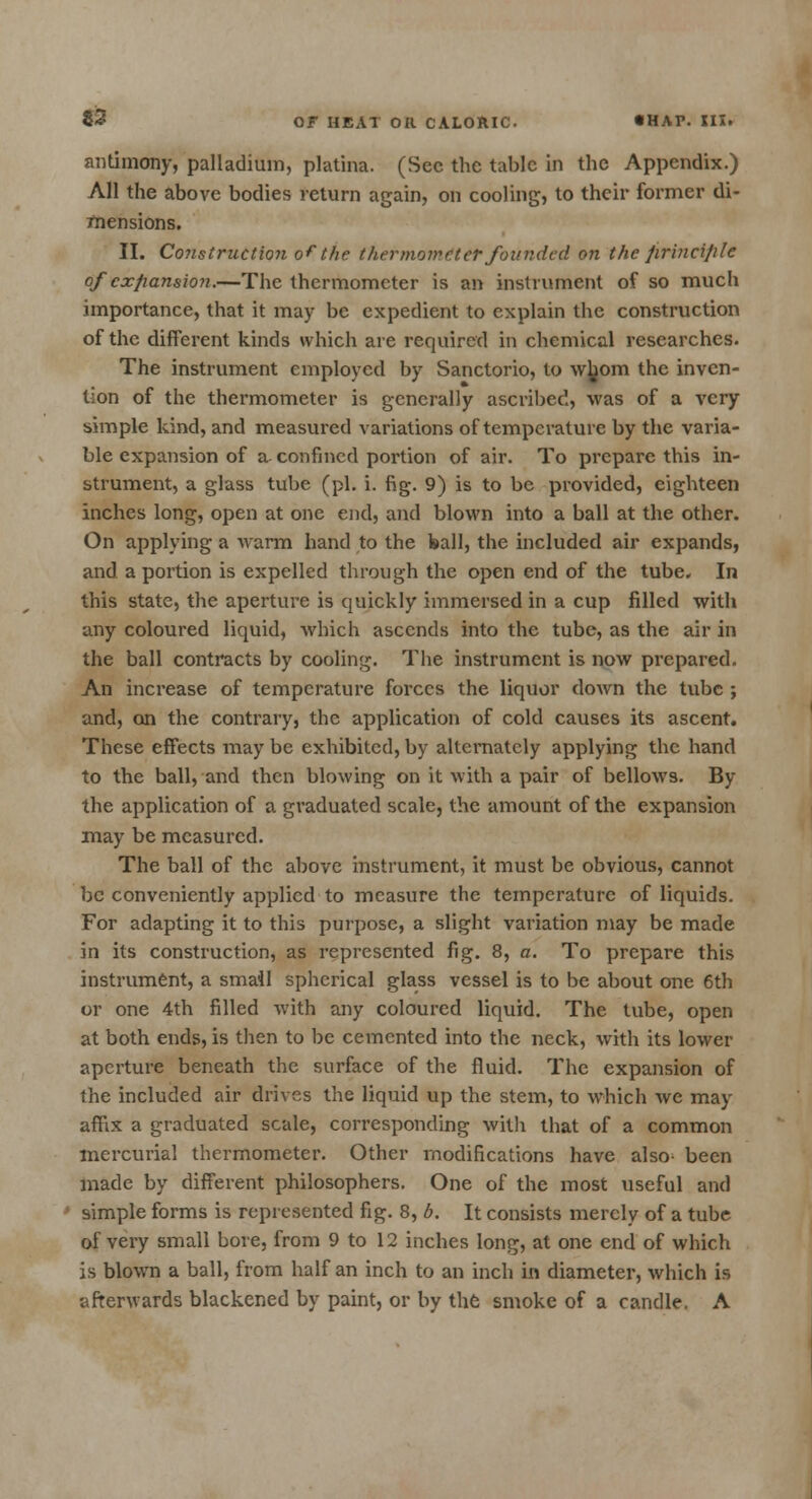 antimony, palladium, platina. (Sec the tabic in the Appendix.) All the above bodies return again, on cooling, to their former di- mensions. II. Construction of the thermometer founded on the jirincijile of expansion.—The thermometer is an instrument of so much importance, that it may be expedient to explain the construction of the different kinds which are required in chemical researches. The instrument employed by Sanctorio, to wb.om the inven- tion of the thermometer is generally ascribed, was of a very simple kind, and measured variations of temperature by the varia- ble expansion of a confined portion of air. To prepare this in- strument, a glass tube (pi. i. fig. 9) is to be provided, eighteen inches long, open at one end, and blown into a ball at the other. On applying a warm hand to the ball, the included air expands, and a portion is expelled through the open end of the tube. In this state, the aperture is quickly immersed in a cup filled with any coloured liquid, which ascends into the tube, as the air in the ball contracts by cooling. The instrument is now prepared. An increase of temperature forces the liquor down the tube ; and, on the contrary, the application of cold causes its ascent. These effects may be exhibited, by alternately applying the hand to the ball, and then blowing on it with a pair of bellows. By the application of a graduated scale, the amount of the expansion may be measured. The ball of the above instrument, it must be obvious, cannot be conveniently applied to measure the temperature of liquids. For adapting it to this purpose, a slight variation may be made in its construction, as represented fig. 8, a. To prepare this instrument, a small spherical glass vessel is to be about one 6th or one 4th filled with any coloured liquid. The tube, open at both ends, is then to be cemented into the neck, with its lower aperture beneath the surface of the fluid. The expansion of the included air drives the liquid up the stem, to which we may affix a graduated scale, corresponding with that of a common mercurial thermometer. Other modifications have also1 been made by different philosophers. One of the most useful and simple forms is represented fig. 8, b. It consists merely of a tube of very small bore, from 9 to 12 inches long, at one end of which is blown a ball, from half an inch to an inch in diameter, which is afterwards blackened by paint, or by the smoke of a candle. A