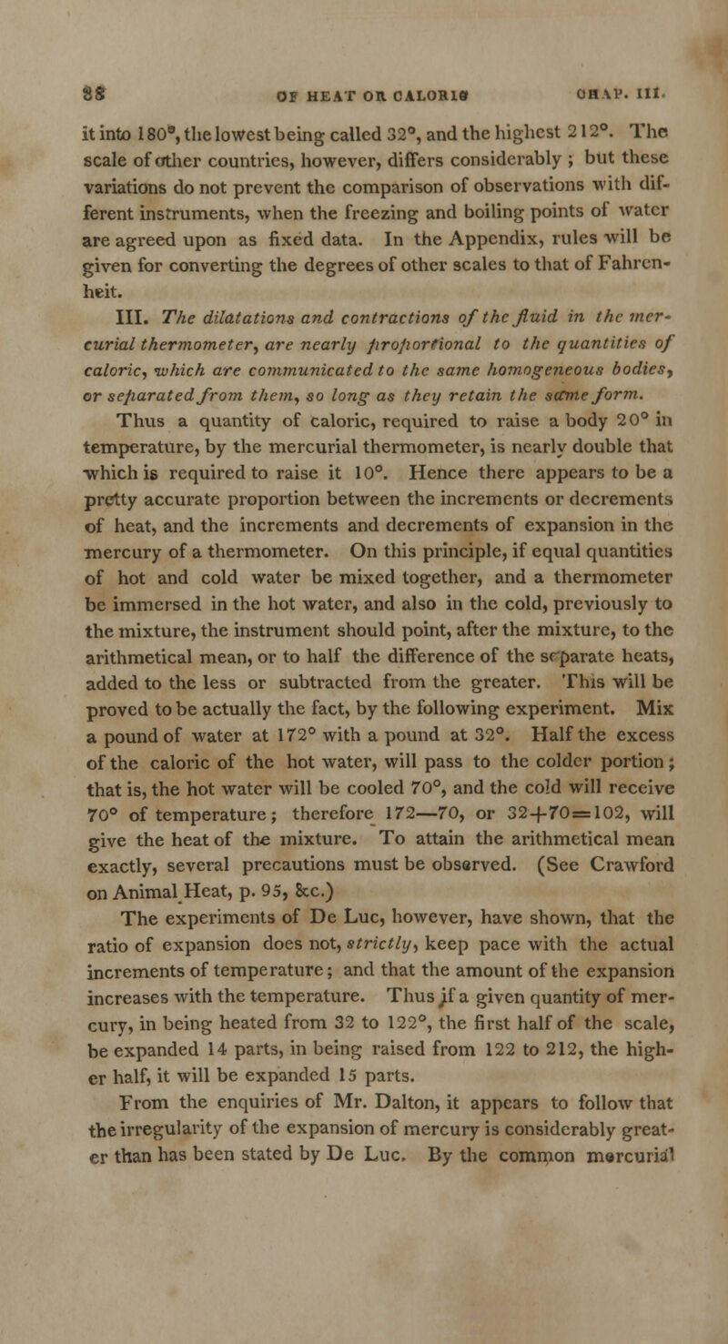 it into 180*, the lowest being called 32°, and the highest 212°. The scale of other countries, however, differs considerably ; but these variations do not prevent the comparison of observations with dif- ferent instruments, when the freezing and boiling points of water are agreed upon as fixed data. In the Appendix, rules will be given for converting the degrees of other scales to that of Fahren- heit. III. The dilatations and contractions of the fluid in the mer- curial thermometer, are nearly proportional to the quantities of caloric, which are communicated to the same homogeneous bodies^ or separated from them, so long as they retain the same form. Thus a quantity of caloric, required to raise a body 20° in temperature, by the mercurial thermometer, is nearly double that ■which is required to raise it 10°. Hence there appears to be a pretty accurate proportion between the increments or decrements of heat, and the increments and decrements of expansion in the mercury of a thermometer. On this principle, if equal quantities of hot and cold water be mixed together, and a thermometer be immersed in the hot water, and also in the cold, previously to the mixture, the instrument should point, after the mixture, to the arithmetical mean, or to half the difference of the separate heats, added to the less or subtracted from the greater. This will be proved to be actually the fact, by the following experiment. Mix a pound of water at 172° with a pound at 32°. Half the excess of the caloric of the hot water, will pass to the colder portion; that is, the hot water will be cooled 70°, and the cold will receive 70° of temperature; therefore 172—70, or 32+70 = 102, will give the heat of the mixture. To attain the arithmetical mean exactly, several precautions must be observed. (See Crawford on Animal Heat, p. 95, &c.) The experiments of De Luc, however, have shown, that the ratio of expansion does not, strictly, keep pace with the actual increments of temperature; and that the amount of the expansion increases with the temperature. Thus ^f a given quantity of mer- cury, in being heated from 32 to 122°, the first half of the scale, be expanded 14 parts, in being raised from 122 to 212, the high- er half, it will be expanded 15 parts. From the enquiries of Mr. Dalton, it appears to follow that the irregularity of the expansion of mercury is considerably great- er than has been stated by De Luc. By the common mercurial