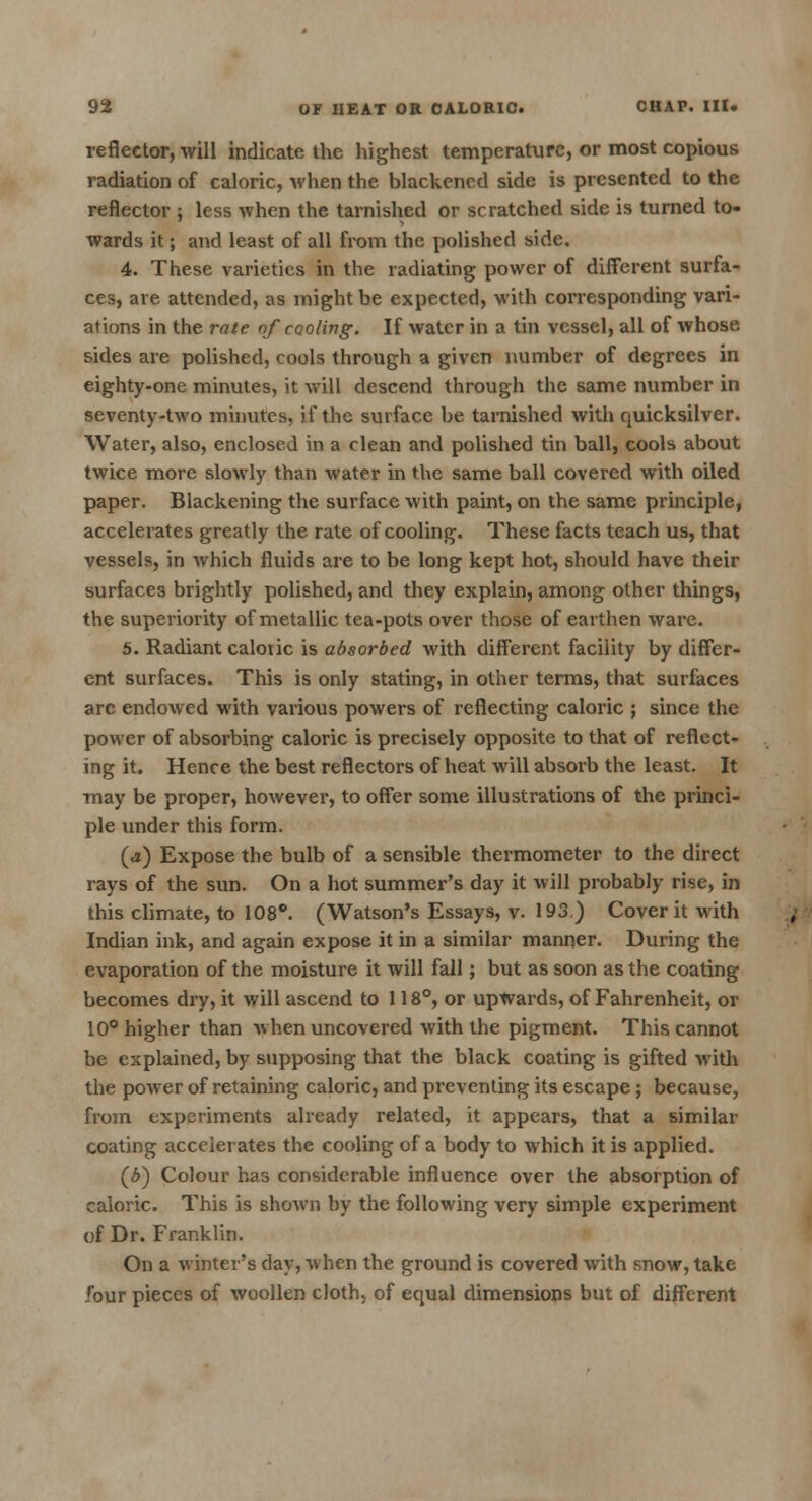 reflector, will indicate the highest temperature, or most copious radiation of caloric, when the blackened side is presented to the reflector ; less when the tarnished or scratched side is turned to- wards it; and least of all from the polished side. 4. These varieties in the radiating power of different surfa- ces, are attended, as might be expected, with corresponding vari- ations in the rate of cooling. If water in a tin vessel, all of whose sides are polished, cools through a given number of degrees in eighty-one minutes, it will descend through the same number in seventy-two minutes, if the surface be tarnished with quicksilver. Water, also, enclosed in a clean and polished tin ball, cools about twice more slowly than water in the same ball covered with oiled paper. Blackening the surface with paint, on the same principle, accelerates greatly the rate of cooling. These facts teach us, that vessels, in which fluids are to be long kept hot, should have their surfaces brightly polished, and they explain, among other things, the superiority of metallic tea-pots over those of earthen ware. 5. Radiant caloric is absorbed with different facility by differ- ent surfaces. This is only stating, in other terms, that surfaces arc endowed with various powers of reflecting caloric ; since the power of absorbing caloric is precisely opposite to that of reflect- ing it. Hence the best reflectors of heat will absorb the least. It may be proper, however, to offer some illustrations of the princi- ple under this form. (a) Expose the bulb of a sensible thermometer to the direct rays of the sun. On a hot summer's day it will probably rise, in this climate, to 108°. (Watson's Essays, v. 193.) Cover it with Indian ink, and again expose it in a similar manner. During the evaporation of the moisture it will fall; but as soon as the coating becomes dry, it will ascend to 118°, or upwards, of Fahrenheit, or 10° higher than when uncovered with the pigment. This cannot be explained, by supposing that the black coating is gifted with the power of retaining caloric, and preventing its escape; because, from experiments already related, it appears, that a similar coating accelerates the cooling of a body to which it is applied. (b) Colour has considerable influence over the absorption of caloric. This is shown by the following very simple experiment of Dr. Franklin. On a winter's day, when the ground is covered with snow, take four pieces of woollen cloth, of equal dimensions but of different