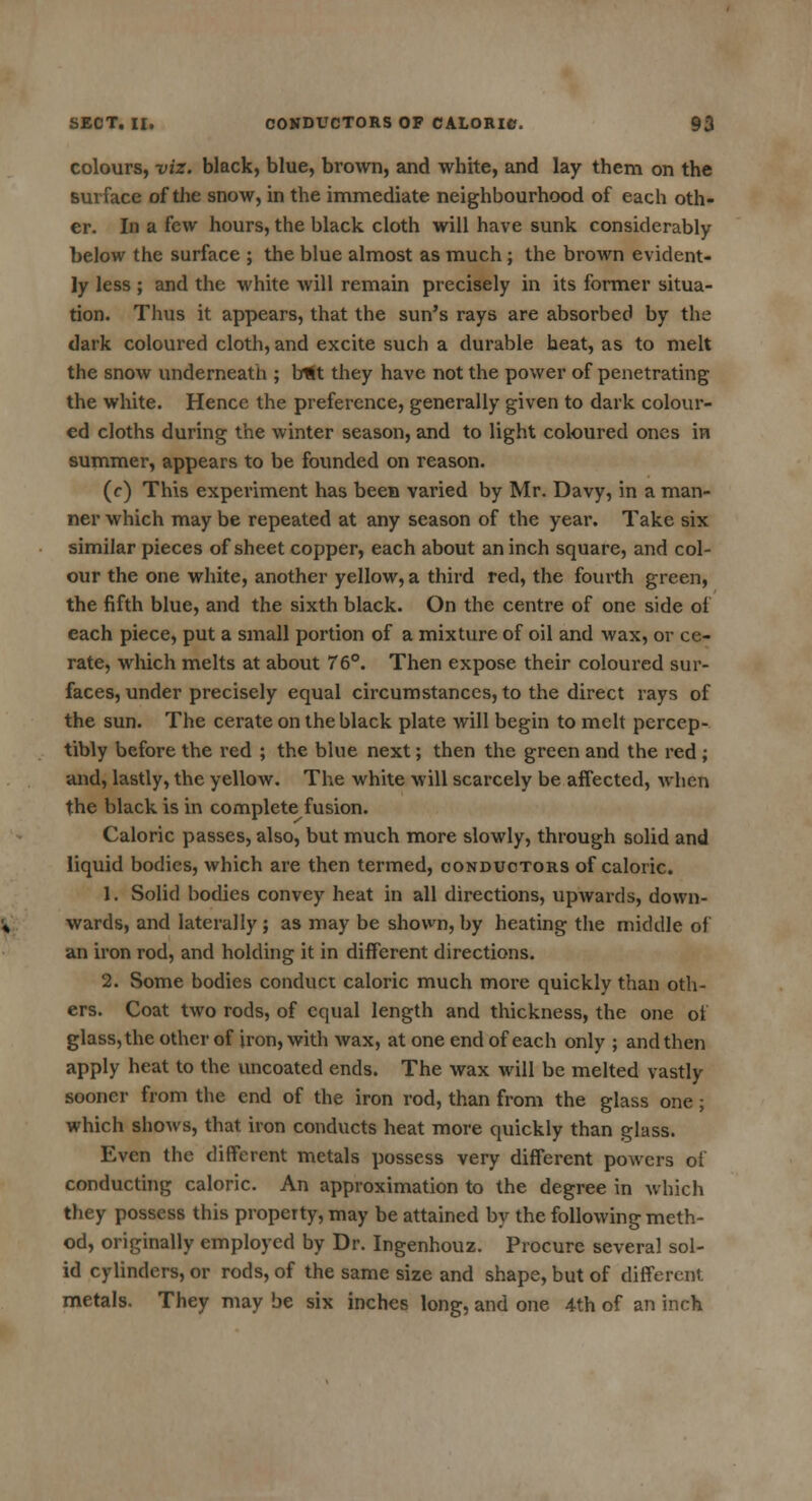 colours, viz. black, blue, brown, and white, and lay them on the surface of the snow, in the immediate neighbourhood of each oth- er. In a few hours, the black cloth will have sunk considerably below the surface ; the blue almost as much ; the brown evident- ly less ; and the white will remain precisely in its former situa- tion. Thus it appears, that the sun's rays are absorbed by the dark coloured cloth, and excite such a durable heat, as to melt the snow underneath ; but they have not the power of penetrating the white. Hence the preference, generally given to dark colour- ed cloths during the winter season, and to light coloured ones in summer, appears to be founded on reason. (c) This experiment has been varied by Mr. Davy, in a man- ner which may be repeated at any season of the year. Take six similar pieces of sheet copper, each about an inch square, and col- our the one white, another yellow, a third red, the fourth green, the fifth blue, and the sixth black. On the centre of one side of each piece, put a small portion of a mixture of oil and wax, or ce- rate, which melts at about 76°. Then expose their coloured sur- faces, under precisely equal circumstances, to the direct rays of the sun. The cerate on the black plate will begin to melt percep- tibly before the red ; the blue next; then the green and the red ; and, lastly, the yellow. The white will scaixely be affected, when the black is in complete fusion. Caloric passes, also, but much more slowly, through solid and liquid bodies, which are then termed, conductors of caloric. 1. Solid bodies convey heat in all directions, upwards, down- wards, and laterally ; as may be shown, by heating the middle of an iron rod, and holding it in different directions. 2. Some bodies conduct caloric much more quickly than oth- ers. Coat two rods, of equal length and thickness, the one of glass, the other of iron, with wax, at one end of each only ; and then apply heat to the uncoated ends. The wax will be melted vastly sooner from the end of the iron rod, than from the glass one; which shows, that iron conducts heat more quickly than glass. Even the different metals possess very different powers of conducting caloric. An approximation to the degree in which they possess this property, may be attained by the following meth- od, originally employed by Dr. Ingenhouz. Procure several sol- id cylinders, or rods, of the same size and shape, but of different metals. They may be six inches long, and one 4th of an inch