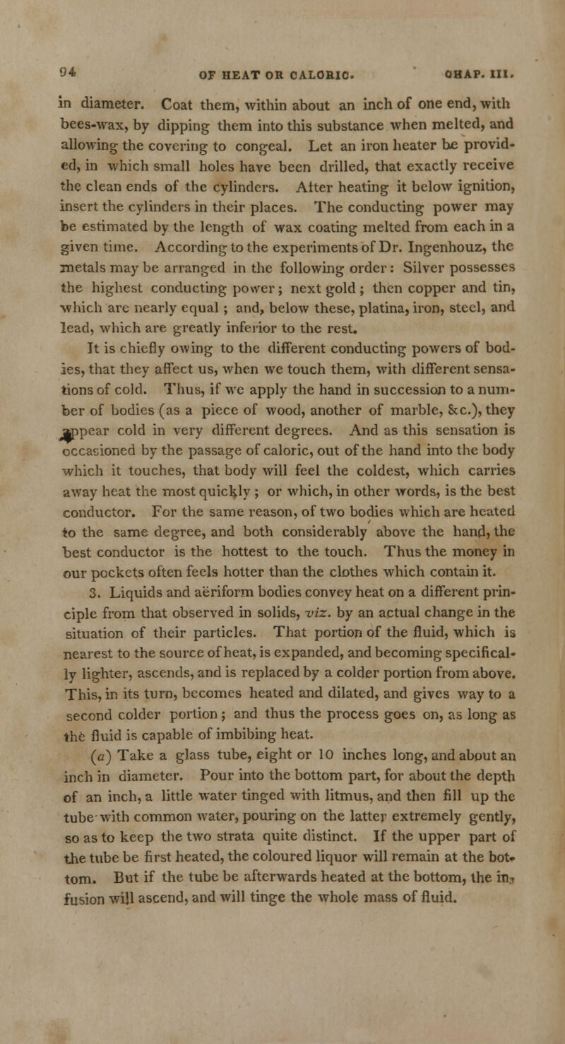in diameter. Coat them, within about an inch of one end, with bees-wax, by dipping them into this substance when melted, and allowing the covering to congeal. Let an iron heater be provid- ed, in which small holes have been drilled, that exactly receive the clean ends of the cylinders. Alter heating it below ignition, insert the cylinders in their places. The conducting power may be estimated by the length of wax coating melted from each in a given time. According to the experiments of Dr. Ingenhouz, the metals may be arranged in the following order : Silver possesses the highest conducting power; next gold; then copper and tin, which are nearly equal; and, below these, platina, iron, steel, and lead, which are greatly inferior to the rest. It is chiefly owing to the different conducting powers of bod- ies, that they affect us, when we touch them, with different sensa- tions of cold. Thus, if we apply the hand in succession to a num- ber of bodies (as a piece of wood, another of marble, &c), they appear cold in very different degrees. And as this sensation is occasioned by the passage of caloric, out of the hand into the body which it touches, that body will feel the coldest, which carries away heat the most quickly ; or which, in other words, is the best conductor. For the same reason, of two bodies which are heated to the same degree, and both considerably above the hand? the best conductor is the hottest to the touch. Thus the money in our pockets often feels hotter than the clothes which contain it. 3. Liquids and aeriform bodies convey heat on a different prin- ciple from that observed in solids, viz. by an actual change in the situation of their particles. That portion of the fluid, which is nearest to the source of heat, is expanded, and becoming specifical- ly lighter, ascends, and is replaced by a colder portion from above. This, in its turn, becomes heated and dilated, and gives way to a second colder portion; and thus the process goes on, as long as the fluid is capable of imbibing heat. (a) Take a glass tube, eight or 10 inches long, and about an inch in diameter. Pour into the bottom part, for about the depth of an inch, a little water tinged with litmus, and then fill up the tube-with common water, pouring on the latter extremely gently, so as to keep the two strata quite distinct. If the upper part of the tube be first heated, the coloured liquor will remain at the bot- tom. But if the tube be afterwards heated at the bottom, the in? fusion will ascend, and will tinge the whole mass of fluid.
