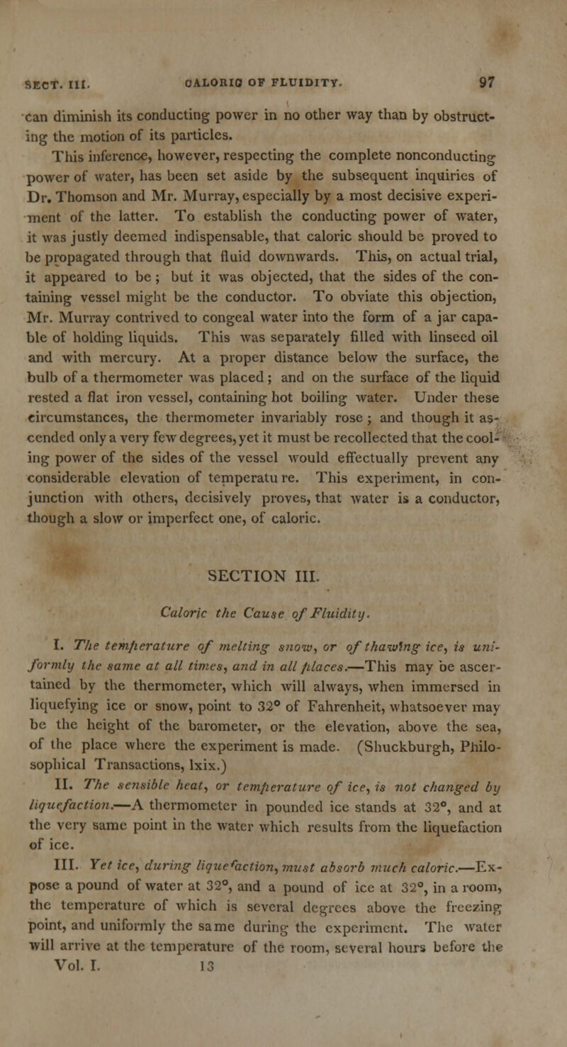 can diminish its conducting power in no other way than by obstruct- ing the motion of its particles. This inference, however, respecting the complete nonconducting power of water, has been set aside by the subsequent inquiries of Dr. Thomson and Mr. Murray, especially by a most decisive experi- ment of the latter. To establish the conducting power of water, it was justly deemed indispensable, that caloric should be proved to be propagated through that fluid downwards. This, on actual trial, it appeared to be; but it was objected, that the sides of the con- taining vessel might be the conductor. To obviate this objection, Mr. Murray contrived to congeal water into the form of a jar capa- ble of holding liquids. This was separately filled with linseed oil and with mercury. At a proper distance below the surface, the bulb of a thermometer was placed ; and on the surface of the liquid rested a flat iron vessel, containing hot boiling water. Under these circumstances, the thermometer invariably rose; and though it as- cended only a very few degrees, yet it must be recollected that the cool- ing power of the sides of the vessel would effectually prevent any considerable elevation of temperatu re. This experiment, in con- junction with others, decisively proves, that water is a conductor, though a slow or imperfect one, of caloric. SECTION III. Caloric the Cause of Fluidity. I. The tem/ierature of melting snow, or of thawing ice, is uni- formly the same at all times, and in all fdaces.—This may be ascer- tained by the thermometer, which will always, when immersed in liquefying ice or snow, point to 32° of Fahrenheit, whatsoever may- be the height of the barometer, or the elevation, above the sea, of the place where the experiment is made. (Shuckburgh, Philo- sophical Transactions, lxix.) II. The sensible heat, or temperature of ice, is not changed by liquefaction.—A thermometer in pounded ice stands at 32°, and at the very same point in the water which results from the liquefaction of ice. III. Yet ice, during liquefaction, must absorb much caloric.—Ex- pose a pound of water at 32°, and a pound of ice at 32°, in a room, the temperature of which is several degrees above the freezing point, and uniformly the same during the experiment. The water will arrive at the temperature of the room, several hours before the Vol. I. 13