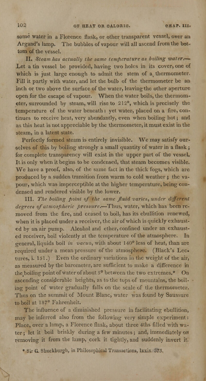 some water in a Florence flask, or other transparent vessel, over an Argand's lamp. The bubbles of vapour will all ascend from the bot- tom of the vessel. II. Steam has actually the same temperature as boiling water.— Let a tin vessel be provided, having two holes in its cover, one of which is just large enough to admit the stem of a thermometer. Fill it partly with water, and let the bulb of the thermometer be an inch or two above the surface of the water, leaving the other aperture open for the escape of vapour. When the water boils, the thermom- eter, surrounded by steam, will rise to 212°, which is precisely the temperature of the water beneath : yet water, placed on a fire, con- tinues to receive heat, very abundantly, even when boiling hot; and as this heat is not appreciable by the thermometer, it must exist in the steam, in a latent state. Perfectly formed steam is entirely invisible. We may satisfy our- selves of this by boiling strongly a small quantity of water in a flask ; for complete transparency will exist in the upper part of the vessel. It is only when it begins to be condensed, that steam becomes visible. We have a proof, also, of the same fact in the thick fogs, which arc produced by a sudden transition from warm to cold weather ; the va- pour, which was imperceptible at the higher temperature, being con- densed and rendered visible by the lower. III. The boiling point of the same Jluid -varies, under different degrees of atmospheric pressure.—Thus, water, which has been re- moved from the fire, and ceased to boil, has its ebullition renewed, when it is placed under a receiver, the air of which is quickly exhaust- ed by an air pump. Alcohol and ether, confined under an exhaust- ed receiver, boil violently at the temperature of the atmosphere. In general, liquids boil in vacuo, with about 140° less of heat, than are required under a mean pressure of the atmosphere. (Black's Lec- tures, i. 151.) Even the ordinary variations in the weight of the air, as measured by the barometer, are sufficient to make a difference in the boiling point of water of about 5° between the two extremes.* On ascending considerable heights, as to the tops of mountains, the boil- ing point of water gradually falls on the scale of the thermometer. Thus on the summit of Mount Blanc, water was found by Saussure to boil at 187° Fahrenheit. The influence of a diminished pressure in facilitating ebullition, may be inferred also from the following very simple experiment: Place, over a lamp, a Florence flask, about three 4ths filled with wa- ter ; let it boil briskly during a few minutes; and, immediately on removing it from the lamp, cork it tightly, and suddenly invert it. • Sir G. Shuckburgh, in Philosophical Transactions, lxsix. 375.