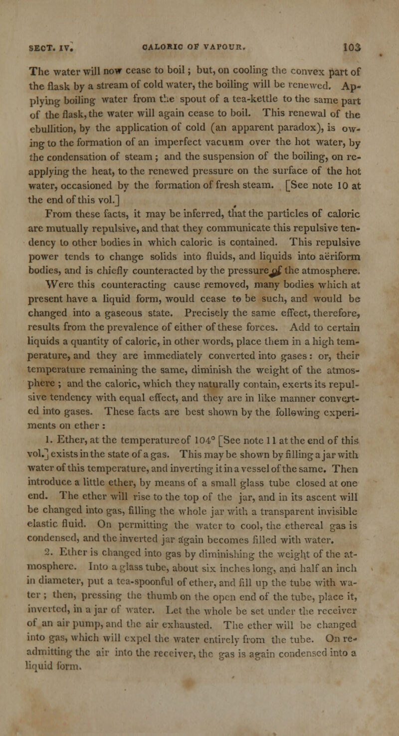 The water will now cease to boil; but, on cooling the convex part of the flask by a stream of cold water, the boiling will be renewed. Ap- plying boiling water from the spout of a tea-kettle to the same part of the flask, the water will again cease to boil. This renewal of the ebullition, by the application of cold (an apparent paradox), is ow- ing to the formation of an imperfect vacuum over the hot water, by the condensation of steam ; and the suspension of the boiling, on re- applying the heat, to the renewed pressure on the surface of the hot water, occasioned by the formation of fresh steam. [See note 10 at the end of this vol.] From these facts, it may be inferred, that the particles of caloric are mutually repulsive, and that they communicate this repulsive ten- dency to other bodies in which caloric is contained. This repulsive power tends to change solids into fluids, and liquids into aeriform bodies, and is chiefly counteracted by the pressurejfrf the atmosphere. Were this counteracting cause removed, many bodies which at present have a liquid form, would cease to be such, and would be changed into a gaseous state. Precisely the same effect, therefore, results from the prevalence of either of these forces. Add to certain liquids a quantity of caloric, in other words, place them in a high tem- perature, and they are immediately converted into gases: or, their temperature remaining the same, diminish the weight of the atmos- phere ; and the caloric, which they naturally contain, exerts its repul- sive tendency with equal effect, and they are in like manner convert- ed into gases. These facts are best shown by the following experi- ments on ether: 1. Ether, at the temperature of 104° [See note 11 at the end of this vol.] exists in the state of a gas. This maybe shown by filling ajar with water of this temperature, and inverting it in a vessel of the same. Then introduce a little ether, by means of a small glass tube closed at one end. The ether will rise to the top of the jar, and in its ascent will be changed into gas, filling the whole jar with a transparent invisible elastic fluid. On permitting the water to cool, the ethereal gas is condensed, and the inverted jar again becomes filled with water. 2. Ether is changed into gas by diminishing the weight of the at- mosphere. Into a glass tube, about six inches long, and half an inch in diameter, put a tea-spoonful of ether, and fill up the tube with wa- ter ; then, pressing the thumb on the open end of the tube, place it, inverted, in a jar of water. Let the whole be set under the receiver of an air pump, and the air exhausted. The ether will be changed into gas, which will expel the water entirely from the tube. On re- admitting the air into the receiver, the gas is again condensed into a liquid form.