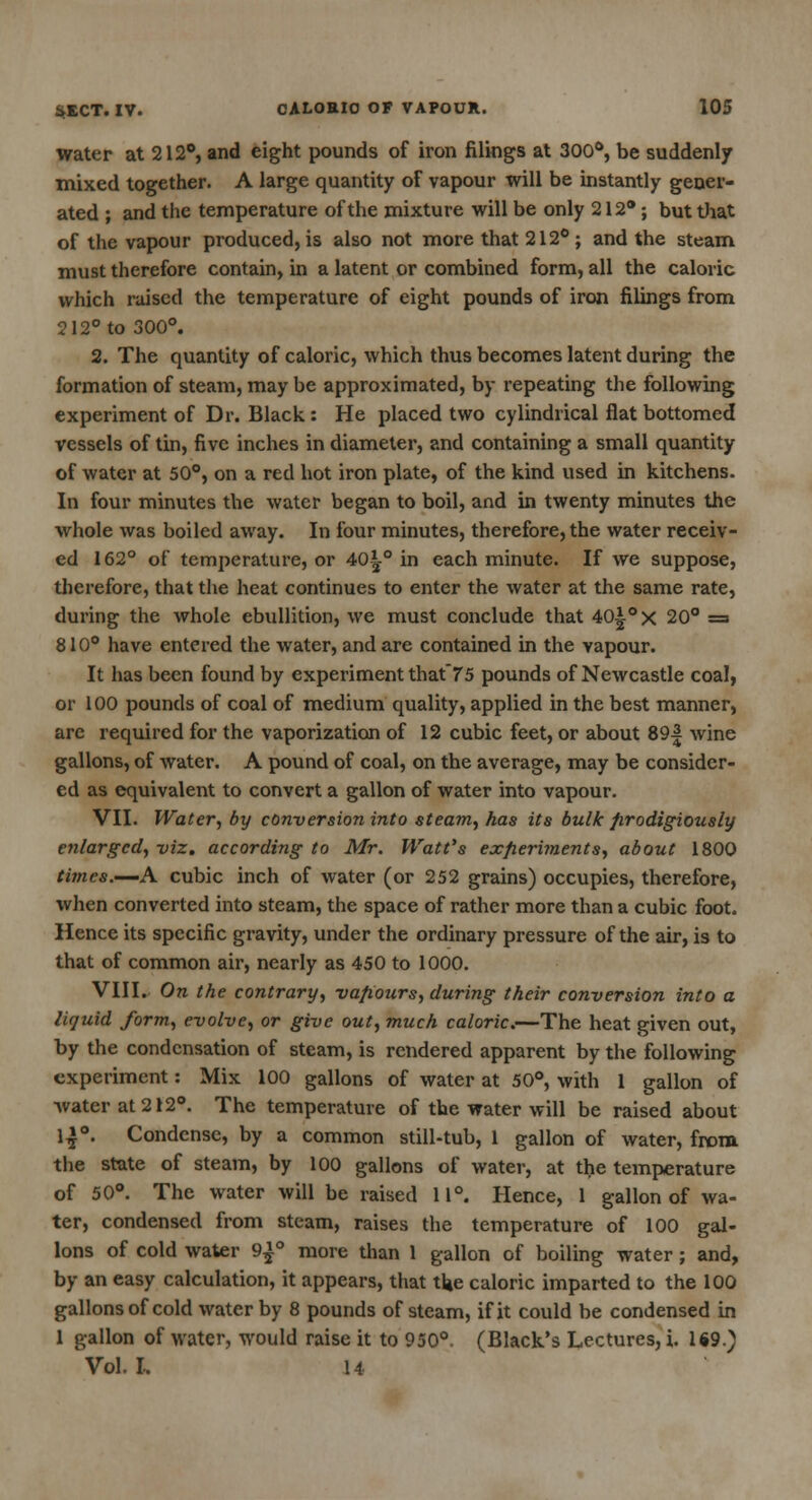 water at 212°, and eight pounds of iron filings at 300°, be suddenly mixed together. A large quantity of vapour will be instantly gener- ated ; and the temperature of the mixture will be only 212*; but that of the vapour produced, is also not more that 212° ; and the steam must therefore contain, in a latent or combined form, all the caloric which raised the temperature of eight pounds of iron filings from 212° to 300°. 2. The quantity of caloric, which thus becomes latent during the formation of steam, may be approximated, by repeating the following experiment of Dr. Black: He placed two cylindrical flat bottomed vessels of tin, five inches in diameter, and containing a small quantity of water at 50°, on a red hot iron plate, of the kind used in kitchens. In four minutes the water began to boil, and in twenty minutes the whole was boiled away. In four minutes, therefore, the water receiv- ed 162° of temperature, or 40 j° in each minute. If we suppose, therefore, that the heat continues to enter the water at the same rate, during the whole ebullition, we must conclude that 40|-°x 20° = 810° have entered the water, and are contained in the vapour. It has been found by experiment that75 pounds of Newcastle coal, or 100 pounds of coal of medium quality, applied in the best manner, are required for the vaporization of 12 cubic feet, or about 89| wine gallons, of water. A pound of coal, on the average, may be consider- ed as equivalent to convert a gallon of water into vapour. VII. Water, by conversion into steam, has its bulk prodigiously enlarged, viz. according to Mr. Watt's experiments, about 1800 times.—A cubic inch of water (or 252 grains) occupies, therefore, when converted into steam, the space of rather more than a cubic foot. Hence its specific gravity, under the ordinary pressure of the air, is to that of common air, nearly as 450 to 1000. VIII. On the contrary, vapours, during their conversion into a liquid form, evolve, or give out, much caloric.—The heat given out, by the condensation of steam, is rendered apparent by the following experiment: Mix 100 gallons of water at 50°, with 1 gallon of water at 212°. The temperature of the water will be raised about 1»°. Condense, by a common still-tub, 1 gallon of water, from the state of steam, by 100 gallons of water, at the temperature of 50°. The water will be raised 11°. Hence, 1 gallon of wa- ter, condensed from steam, raises the temperature of 100 gal- lons of cold water 9^° more than 1 gallon of boiling water; and, by an easy calculation, it appears, that tl*e caloric imparted to the 100 gallons of cold water by 8 pounds of steam, if it could be condensed in 1 gallon of water, would raise it to 950°. (Black's Lectures, i. 1*9.) Vol. I. 14