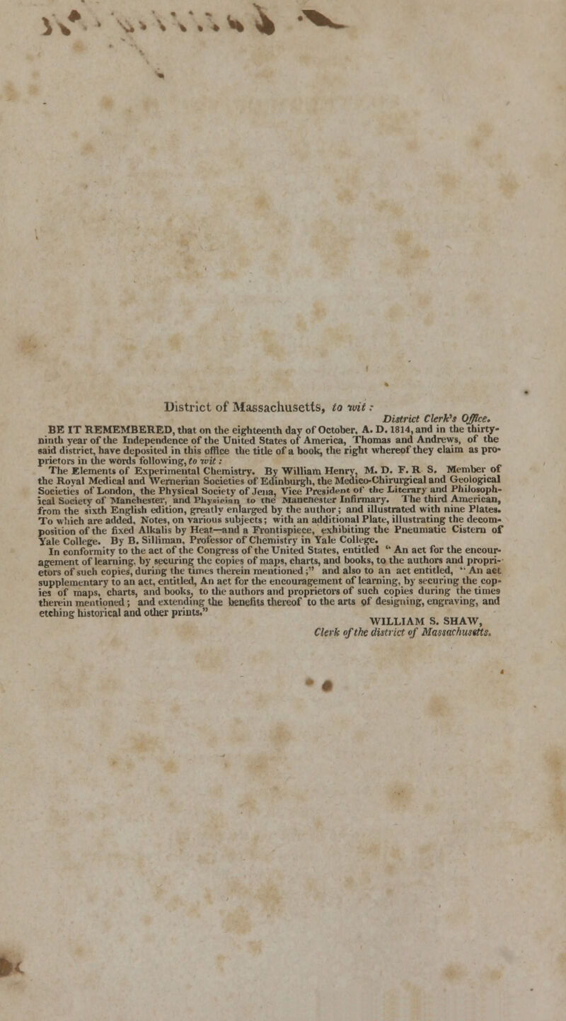 V\* • -'v< District of Massachusetts, to wit : District Clerk's Office. BE IT REMEMBERED, that on the eighteenth day of October, A. D. 1814, and in the thirty- ninth year of the Independence of the United States of America, Thomas and Andrews, of the said district, have deposited in this office the title of a book, the right whereof they claim as pro- prietors in the words following, to wit: The Elements of Experimental Chemistry. By William Henry, M. D. F. R S. Member of the Royal Medical and Wemerian Societies of Edinburgh, the Medico-Chirurgical and Geological Societies of London, the Physical Society of Jena, Vice President of the Literary and Philosoph- ical Society of Manchester, and Phynidnn to the Mancnester Infirmary. The third American, from the sixth English edition, greatly enlarged by the author; and illustrated with nine Plates. To which are added. Notes, on various subjects; with an additional Plate, illustrating the decom- position of the fixed Alkalis by Heat—and a Frontispiece, exhibiting the Pneumatic Cistern of Yale College. By B. Silliman. Professor of Chemistry in Yale College. In conformity to the act of the Congress of the United States, entitled  An act for the encour- agement of learning, by securing the copies of maps, charts, and books, to the authors and propri- etors of such copies, during the times therein mentioned; and also to an act entitled,  An act supplementary to an act, entitled, An act for the encouragement of learning, by securing the cop- ies of maps, charts, and books, to the authors and proprietors of such copies during the times therein mentioned; and extending the benefits thereof to the arts of designing, engraving, and etching historical and oilier prints. WILLIAM S. SHAW, Clerk of the district of Massachusttts,