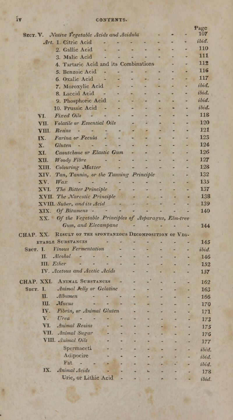 Page Sect. V. Native Vegetable Acids and Acidula - - - 107 Art. 1. Citric Acid ***'* 2. Gallic Acid HO 3. Malic Acid H* 4. Tartaric Acid and its Combinations - - H2 5. Benzoic Acid H* 6 Oxalic Acid 117 7. Moroxylic Acid ibid. 8. Laccid Acid ibid. 9. Phosphoric Acid ...... ibid. 10. Prussic Acid -----*- ibid. VI. Fixed Oils 118 VII. Volatile or Esse?itial Oils - 120 VOL Resins 121 IX. Farina or Fecula 123 X. Gluten 124 XI. Caoutchouc or Elastic Gum 126 XU. Woody Fibre 127 XIII. Colouring- Matter ...... 128 XIV. Tan, Tannin, or the Tanning Principle • - 132 XV. Wax 135 XVI. The Bitter Principle 137 XVII. The Narcotic Principle 138 XVIII. Suber, and its Acid 139 XIX. Of Bitumens 140 XX- Of tlie Vegetable Principles of Asparagus, Elm-tree Gum, and Elecampane - 144 CHAP. XX. Result of the spontaneous Decomposition of Veg- etable Substances 145 Sbct. I. Vinous Fermentation ibid. II. Alcohol 146 III. Ether 152 IV. Acetous and Acetic Acids ..... 157 CHAP. XXI. Animal Substances - - .' . . . 162 Sect. I. Animal Jelly or Gelatine ..... 163 H. Albumen 166 IH. Mucus 170 IV. Fibrin, or Animal Gluten - - - . . 171 V. Urea I73 VI. Animal Resins - - - - . . . 175 VU. Animal Sugar - - - - . . . 175 VIH. Animal Oils -----.. 177 Spermaceti ----._. ,•&£ Auipocire ,&•£ Fat ibid. IX. Animal Acids - - .*..._ 173 Uric, or Lithic Acid ...... j^id.