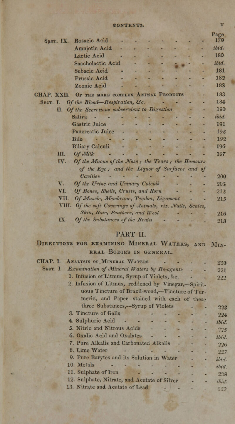 Page Sect. IX. Rosacic Acid 179 Amniotic Acid ibid. Lactic Acid 180 Saccholactic Acid - - - - # - - ibid. Sebacic Acid 181 Prussic Acid 182 Zoonic Acid 183 CHAP. XXII. Op the moke complex Animal Products • 183 -Sect. I. Of the Blood—Respiration, &c. .... 184 II. Of the Secretions subservient to Digestion - - 190 Saliva ibid. Gastric Juice ------- 191 Pancreatic Juice 192 Bile 192 Biliary Calculi 196 III. Of Milk 197 IV. Of the Mucus of the Nose ; the Tears ,- the Humours of the Eye ; and t/te Liquor of Surfaces and of Cavities 200 V- Of the Urine and Urinary Calculi ... 203 VI. Of Bones, Shells, Crusts, and Horn ... 212 VII. Of Muscle, Membrane, Tendon, Ligament - - 215 VIII. Of the soft Coverings of Animals, viz. JK'ails, Scales, Skin, Hair, Feathers, and Wool - 215 IX. Of the Substances of the Brain - 218 PART II. Directions for examining Mineral Waters, and Min- eral Bodies in general. CHAP. I. Analysis of Mineral Waters - 220 Sect. I. Examination of Mineral Waters by Re-agents - - 221 1. Infusion of Litmus, Syrup of Violets, &c. - - 222 2. Infusion of Litmus, reddened by Vinegar,—Spirit- uous Tincture of Brazil-wood,—Tincture of Tur- meric, and Paper stained with each of these three Substances,—Syrup of Violets - . 223 3. Tincture of Galls ------ 224 4. Sulphuric Acid ibid. 5. Nitric and Nitrous Acids - 225 6. Oxalic Acid and Oxalates ----- ibid. 7. Pure Alkalis and Carbonated Alkalis - - . 226 8. Lime Water 227 9. Pure Barytes and its Solution in Water - . {hid. 10- Metals ihi(L 11. Sulphate of Iron 20g 12. Sulphate, Nitrate, and Acetate of Silver - - ibid. 13. Nitrate and Acetate of Lead .... 22!>