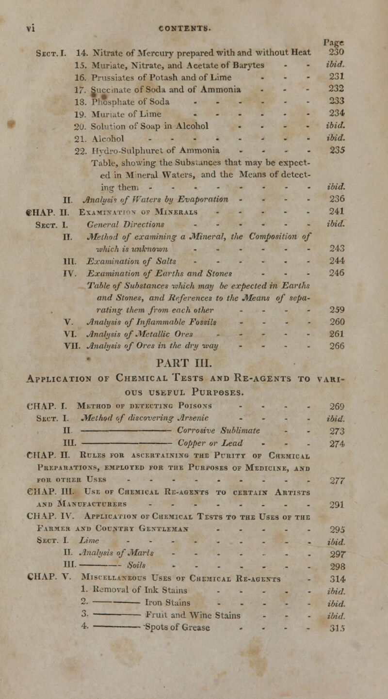 Page Sect. I. 14. Nitrate of Mercury prepared with and without Heat 230 15. Muriate, Nitrate, and Acetate of Barytes - - ibid. 16. Prussiates of Potash and of Lime ... 231 17. Succniiite of Soda and of Ammonia - 232 18. Phosphate of Soda 233 19. Muriate of Lime 234 20. Solution of Soap in Alcohol .... ibid. 21. Alcohol ibid. 22. Hvdro-Sulphuret of Ammonia .... 235 Table, showing the Substances that may be expect- ed in Mineral Waters, and the Means of detect- ing them ibid. II. Analysis of Waters by Evaporation - 236 CHAP. H. Examination of Minerals 241 Sect. I. General Directions ...... ibid. II. Method of examining a Mineral, the Composition of which is unknown ...... 243 III. Examination of Salts 244 IV. Examination of Earths and Stones ... 246 Table of Substances which may be expected in Earths and Stones, and References to the Means of sepa- rating them from each other .... 259 V. Analysis of Inflammable Fossils .... 260 VI. Analysis of Metallic Ores - - - - - 261 VII. Analysis of Ores in the dry way .... 266 PART III. Application of Chemical Tests and Re-agents to vari- ous useful Purposes. CHAP. I. Method of detecting Poisons .... 269 Sect. I. Method of discovering Arsenic .... ibid. II. Corrosive Sublimate - - 273 IU. Copper or Lead ... 274 CHAP. II. Rules for ascertaining the Purity of Chemical Preparations, employed for the Purposes of Medicine, and for other Uses ----..... 277 CHAP. III. Use of Chemical Re-agents to certain Artists and Ma>ufactukeiis ---..... 291 CHAP. IV. Application of Chemical Tests to the Uses of the Farmer and Country Gentleman 295 Sect. I. Lime jforf. II. Analysis of Marls . 297 HI. Soils 298 CHAP. V. Miscellaneous Uses of Chemical Re-agents - 314 1. Removal of Ink Stains ibid. 2- Iron Stains ibid. 3- — Fruit and Wine Stains - - - ibid. 4. Spots of Grease - - - - 315