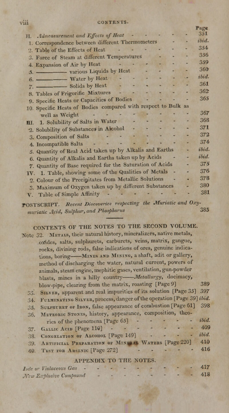 Pag* JI. Admeasurement arid Effects of Heat 351 1. Correspondence between different Thermometers - - ibid. 'J. Table of the Effects of Heat 354 3. Force of Steam at different Temperatures - - - 356 4. Expansion of Air by Heat 359 5. various Liquids by Heat - 36* 6. Water by Heat - ***** 7. Solids by Heat 361 8. Tables of Frigorific Mixtures 362 9. Specific Heats or Capacities of Bodies .... 365 10. Specific Heats of Bodies compared with respect to Bulk as well as Weight 367 HI. 1. Solubility of Salts in Water 368 -2. Solubility of Substances in Akohol 371 3. Composition of Salts 372 4. Incompatible Salts 374 5. Quantity of Real Acid taken up by Alkalis and Earths - ibid. 6. Quantity of Alkalis and Earths taken up by Acids - - ibid. 7. Quantity of Base required for the Saturation of Acids - 375 IV. 1. Table, showing some of the Qualities of Metals - - 376 2. Colour of the Precipitates from Metallic Solutions - - 378 3. Maximum of Oxygen taken up by different Substances - 380 V. Table of Simple Affinity 381 POSTSCRIPT. Recent Discoveries respecting the Muriatic and Oxy- muriatic Acid, Sulphur, and Phosphorus 385 CONTENTS OF THE NOTES TO THE SECOND VOLUME. Note 32. Metals, their natural history, mineralizers, native metals, oxlides, salts, sulphurets, carburets, veins, matrix, gangue, rocks, divining rods, false indications of ores, genuine indica- tions, boring Mixes and Mining, a shaft, adit or gallery, method of discharging the water, natural current, powers of animals, steam engine, mephitic gases, ventilation, gun-powder blasts, mines in a hilly country Metallurgy, docimacy, blow-pipe, clearing from the matrix, roasting [Page 9] 389 33. Silver, apparent and real impurities of its solution [Page 35] 397 34. Fulminating Silver, process, danger of the operation [Page 39] ibid. 35. Sulfhuret of Iron, false appearance of combustion [Page 61] 398 36. Meteoric Stones, history, appearance, composition, theo- ries of the phenomena [Page 65] ibid. 37. Gallic Acid [Page 110] 409 38. Congelation of Alcohol [Page 149] ... - ibid. 39. Artificial Preparation of MiNjyuu Waters [Page220] 410 40. Test for Arsenic [Page 272] 416 APPENDIX TO THE NOTES. ljde or Violaceous Gas --------- 417 Explosive Compound _.------ 418