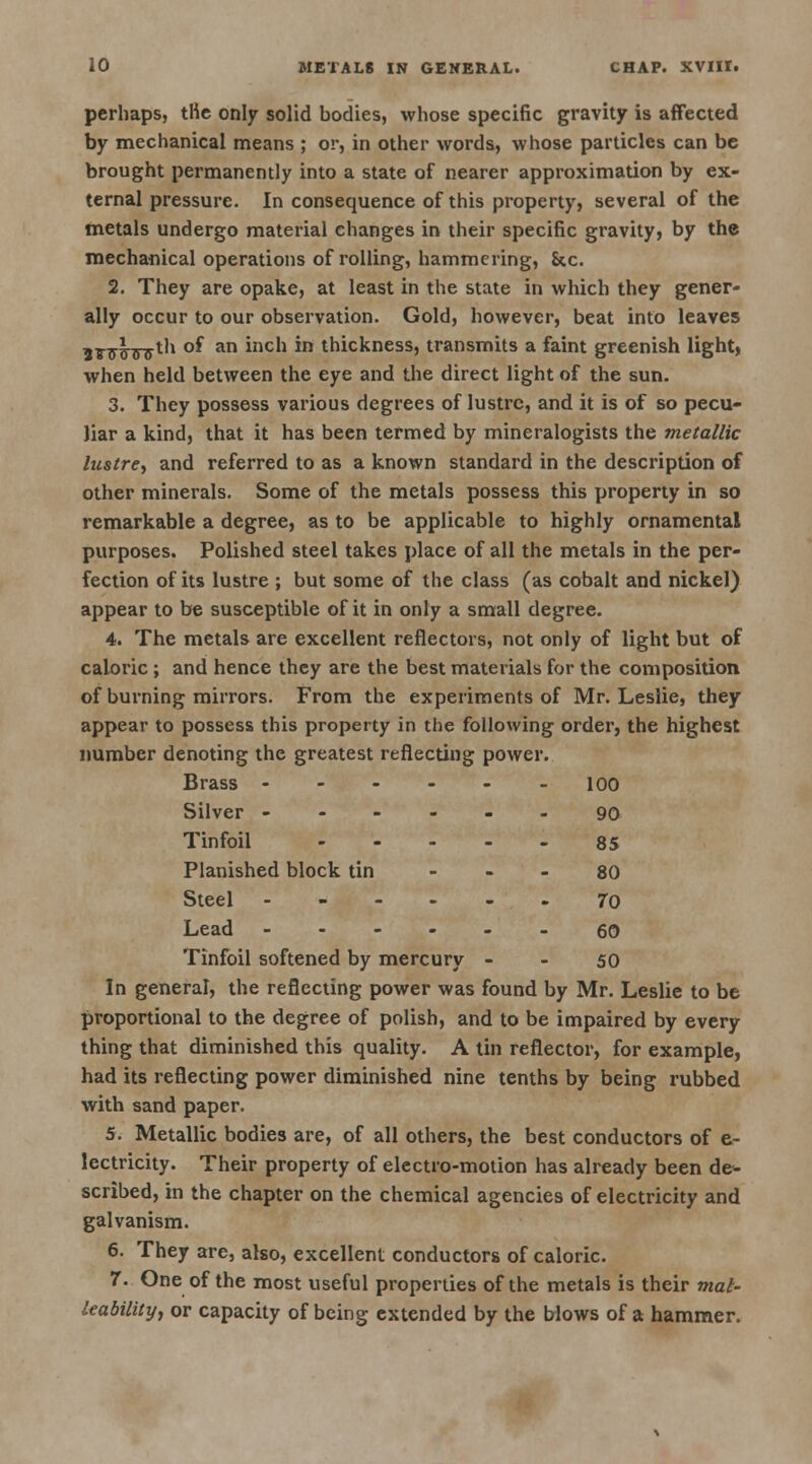 perhaps, the only solid bodies, whose specific gravity is affected by mechanical means ; or, in other words, whose particles can be brought permanently into a state of nearer approximation by ex- ternal pressure. In consequence of this property, several of the metals undergo material changes in their specific gravity, by the mechanical operations of rolling, hammering, &c. 2. They are opake, at least in the state in which they gener- ally occur to our observation. Gold, however, beat into leaves 5T7|.Trjyth of an inch in thickness, transmits a faint greenish light, when held between the eye and the direct light of the sun. 3. They possess various degrees of lustre, and it is of so pecu- liar a kind, that it has been termed by mineralogists the metallic lustre, and referred to as a known standard in the description of other minerals. Some of the metals possess this property in so remarkable a degree, as to be applicable to highly ornamental purposes. Polished steel takes place of all the metals in the per- fection of its lustre ; but some of the class (as cobalt and nickel) appear to be susceptible of it in only a small degree. 4. The metals are excellent reflectors, not only of light but of caloric; and hence they are the best materials for the composition of burning mirrors. From the experiments of Mr. Leslie, they appear to possess this property in the following order, the highest number denoting the greatest reflecting power. Brass ------ ioo Silver ------ 90 Tinfoil 85 Planished block tin - 80 Steel 70 Lead 60 Tinfoil softened by mercury - - 50 In general, the reflecting power was found by Mr. Leslie to be proportional to the degree of polish, and to be impaired by every thing that diminished this quality. A tin reflector, for example, had its reflecting power diminished nine tenths by being rubbed with sand paper. 5. Metallic bodies are, of all others, the best conductors of e- lectricity. Their property of electro-motion has already been de- scribed, in the chapter on the chemical agencies of electricity and galvanism. 6. They are, also, excellent conductors of caloric. 7. One of the most useful properties of the metals is their mal- leability, or capacity of being extended by the blows of a hammer.