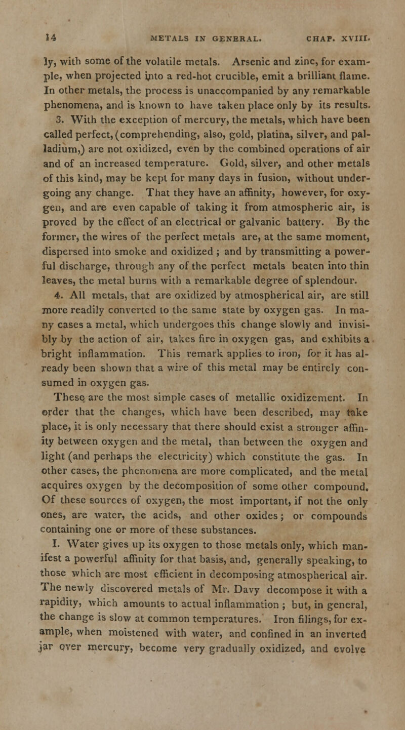 ly, with some of the volatile metals. Arsenic and zinc, for exam- ple, when projected yito a red-hot crucible, emit a brilliant flame. In other metals, the process is unaccompanied by any remarkable phenomena, and is known to have taken place only by its results. 3. With the exception of mercury, the metals, which have been called perfect, (comprehending, also, gold, platina, silver, and pal- ladium,) are not oxidized, even by the combined operations of air and of an increased temperature. Gold, silver, and other metals of this kind, may be kept for many days in fusion, without under- going any change. That they have an affinity, however, for oxy- gen, and are even capable of taking it from atmospheric air, is proved by the effect of an electrical or galvanic battery. By the former, the wires of the perfect metals are, at the same moment, dispersed into smoke and oxidized ; and by transmitting a power- ful discharge, through any of the perfect metals beaten into thin leaves, the metal burns with a remarkable degree of splendour. 4. All metals, that are oxidized by atmospherical air, are still more readily converted to the same state by oxygen gas. In ma- ny cases a metal, which undergoes this change slowly and invisi- bly by the action of air, takes fire in oxygen gas, and exhibits a bright inflammation. This remark applies to iron, for it has al- ready been shown that a wire of this metal may be entirely con- sumed in oxygen gas. These are the most simple cases of metallic oxidizement. In order that the changes, which have been described, may take place, it is only necessary that there should exist a stronger affin- ity between oxygen and the metal, than between the oxygen and light (and perhaps the electricity) which constitute the gas. In other cases, the phenomena are more complicated, and the metal acquires oxygen by the decomposition of some other compound. Of these sources of oxygen, the most important, if not the only ones, are water, the acids, and other oxides; or compounds containing one or more of these substances. I. Water gives up its oxygen to those metals only, which man- ifest a powerful affinity for that basis, and, generally speaking, to those which are most efficient in decomposing atmospherical air. The newly discovered metals of Mr. Davy decompose it with a rapidity, which amounts to actual inflammation ; but, in general, the change is slow at common temperatures. Iron filings, for ex- ample, when moistened with water, and confined in an inverted jar over mercury, become very gradually oxidized, and evolve