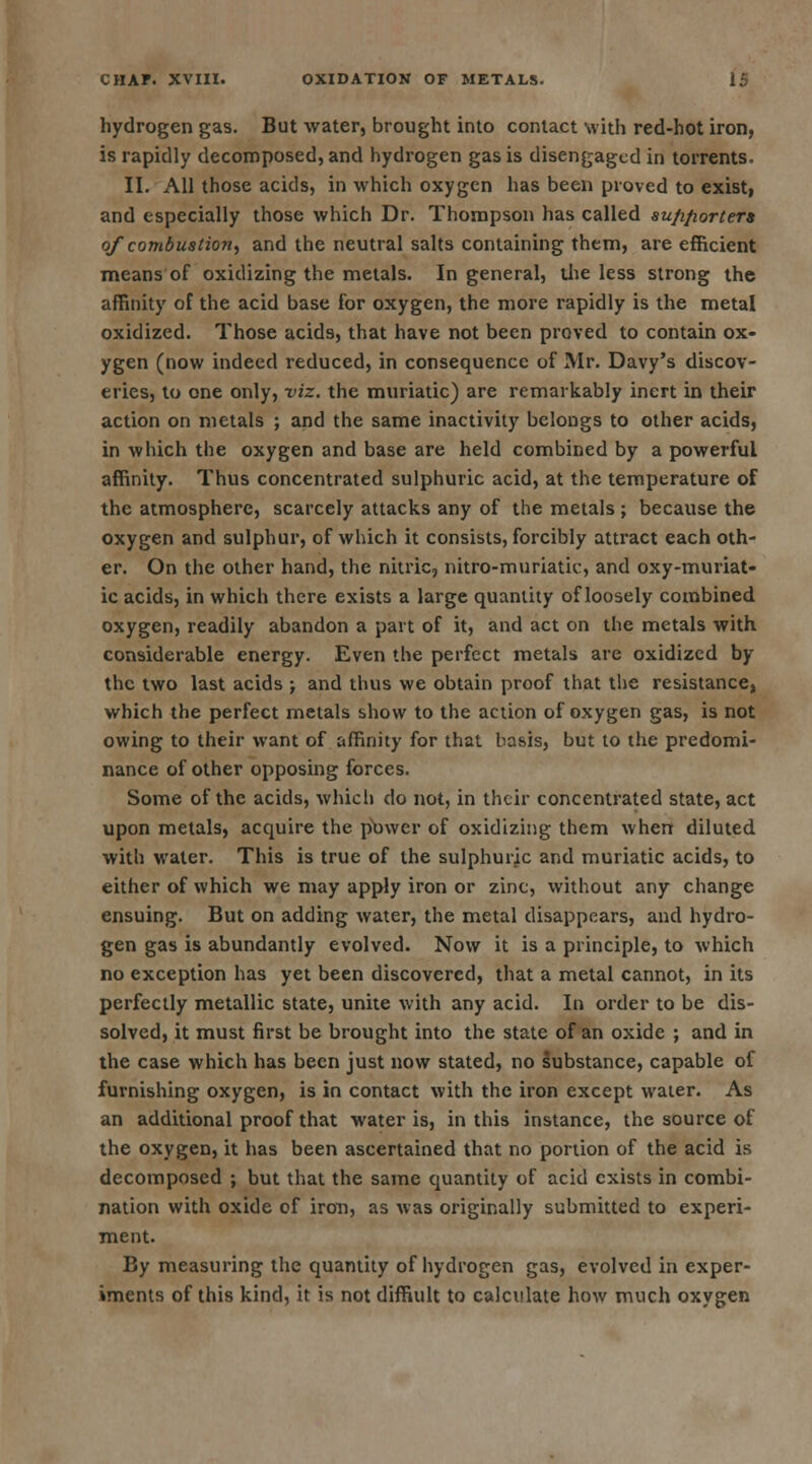 hydrogen gas. But water, brought into contact with red-hot iron, is rapidly decomposed, and hydrogen gas is disengaged in torrents. II. All those acids, in which oxygen has been proved to exist, and especially those which Dr. Thompson has called su/i/iorters of combustion, and the neutral salts containing them, are efficient means of oxidizing the metals. In general, die less strong the affinity of the acid base for oxygen, the more rapidly is the metal oxidized. Those acids, that have not been proved to contain ox- ygen (now indeed reduced, in consequence of Mr. Davy's discov- eries, to one only, viz. the muriatic) are remarkably inert in their action on metals ; and the same inactivity belongs to other acids, in which the oxygen and base are held combined by a powerful affinity. Thus concentrated sulphuric acid, at the temperature of the atmosphere, scarcely attacks any of the metals ; because the oxygen and sulphur, of which it consists, forcibly attract each oth- er. On the other hand, the nitric, nitro-muriatic, and oxy-muriat- ic acids, in which there exists a large quantity of loosely combined oxygen, readily abandon a part of it, and act on the metals with considerable energy. Even the perfect metals are oxidized by the two last acids ; and thus we obtain proof that the resistance, which the perfect metals show to the action of oxygen gas, is not owing to their want of affinity for that basis, but to the predomi- nance of other opposing forces. Some of the acids, which do not, in their concentrated state, act upon metals, acquire the puwer of oxidizing them when diluted with water. This is true of the sulphuric and muriatic acids, to either of which we may apply iron or zinc, without any change ensuing. But on adding water, the metal disappears, and hydro- gen gas is abundantly evolved. Now it is a principle, to which no exception has yet been discovered, that a metal cannot, in its perfectly metallic state, unite with any acid. In order to be dis- solved, it must first be brought into the state of an oxide ; and in the case which has been just now stated, no substance, capable of furnishing oxygen, is in contact with the iron except water. As an additional proof that water is, in this instance, the source of the oxygen, it has been ascertained that no portion of the acid is decomposed ; but that the same quantity of acid exists in combi- nation with oxide of iron, as was originally submitted to experi- ment. By measuring the quantity of hydrogen gas, evolved in exper- iments of this kind, it is not diffiult to calculate how much oxygen