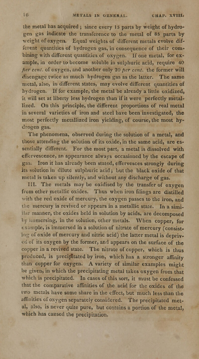 the metal has acquired ; since every 15 parts by weight of hydro- gen gas indicate the transference to the metal of 85 parts by weight of oxygen. Equal weights of different metals evolve dif- ferent quantities of hydrogen gas, in consequence of their com- bining with different quantities of oxygen. If one metal, for ex- ample, in order to become soluble in sulphuric acid, require 40 fier cent, of oxygen, and another only 20 per cent, the former will disengage twice as much hydrogen gas as the latter. The same metal, also, in different states, may evolve different quantities of hydrogen. If for example, the metal be already a little oxidized, it will set at liberty less hydrogen than if it were perfectly metal- lized. On this principle, the different proportions of real metal in several varieties of iron and steel have been investigated, the most perfectly metallized iron yielding, of course, the most hy- drogen gas. The phenomena, observed during the solution of a metal, and those attending the solution of its oxide, in the same acid, are es- sentially different. For the most part, a metal is dissolved with effervescence, an appearance always occasioned by the escape of gas. Iron it has already been stated, effervesces strongly during its solution in dilute sulphuric acid j but the black oxide of that metal is taken up silently, and without any discharge of gas. III. The metals maybe oxidised by the transfer of oxygen from other metallic oxides. Thus when iron filings are distilled with the red oxide of mercury, the oxygen passes to the iron, and the mercury is revived or appears in a metallic state. In a simi- ilar manner, the oxides held in solution by acids, are decomposed by immersing, in the solution, other metals. When copper, for example, is immersed in a solution of nitrate of mercury (consist- ing of oxide of mercury and nitric acid) the latter metal is depriv- ed of its oxygen by the former, and appears on the surface of the copper in a revived state. The nitrate of copper, which is thus produced, is precipitated by iron, which has a stronger affinity than copper for oxygen. A variety of similar examples might be given, in which the precipitating metal takes oxygen from that which is precipitated. In cases of this sort, it must be confessed that the comparative affinities of the acid for the oxides of the two metals have some share in the effect, but much less than the affinities of oxygen separately considered. The precipitated met- al, also, is never quite pure, but contains a portion of the metal, which has caused the precipitation.