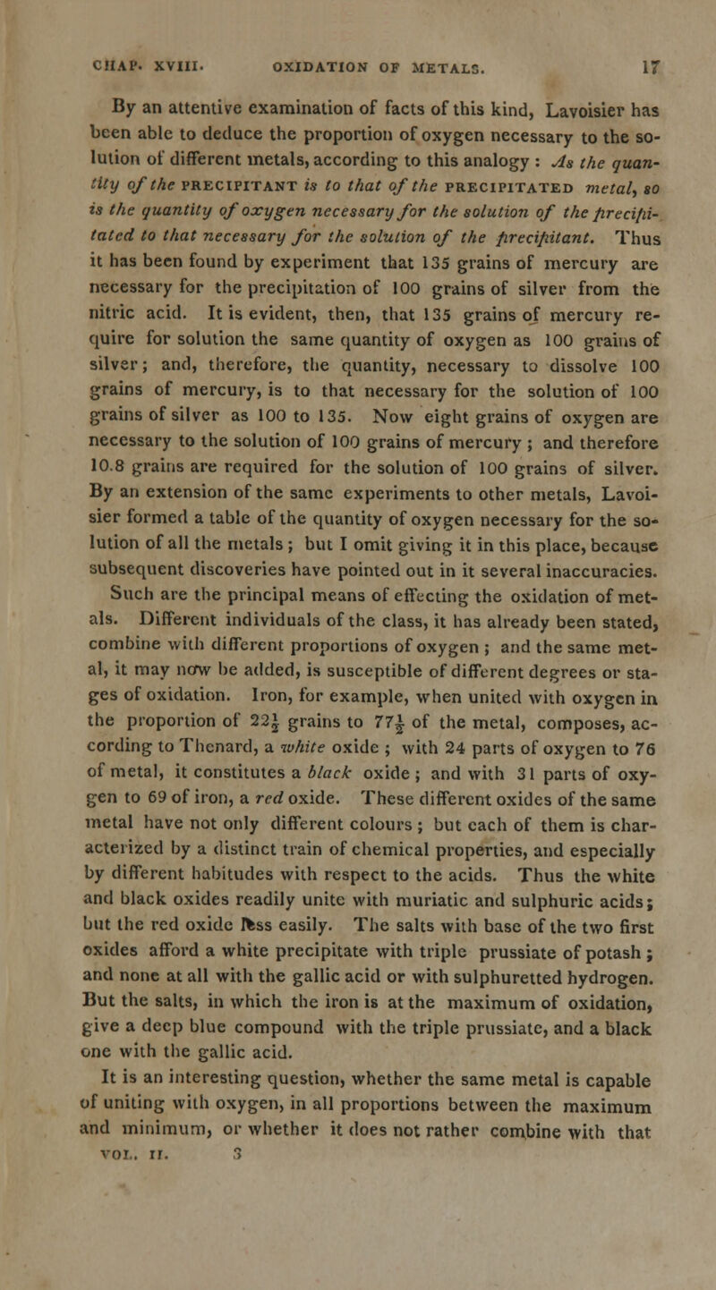 By an attentive examination of facts of this kind, Lavoisier has been able to deduce the proportion of oxygen necessary to the so- lution of different metals, according to this analogy : As the quan- tity of the precipitant is to that of the precipitated metal, so is the quantity of oxygen necessary for the solution of the fireci/ii- tated to that necessary for the solution of the firccifiitant. Thus it has been found by experiment that 135 grains of mercury are necessary for the precipitation of 100 grains of silver from the nitric acid. It is evident, then, that 135 grains of mercury re- quire for solution the same quantity of oxygen as 100 grains of silver; and, therefore, the quantity, necessary to dissolve 100 grains of mercury, is to that necessary for the solution of 100 grains of silver as 100 to 135. Now eight grains of oxygen are necessary to the solution of 100 grains of mercury ; and therefore 10.8 grains are required for the solution of 100 grains of silver. By an extension of the same experiments to other metals, Lavoi- sier formed a tabic of the quantity of oxygen necessary for the so- lution of all the metals ; but I omit giving it in this place, because subsequent discoveries have pointed out in it several inaccuracies. Such are the principal means of effecting the oxidation of met- als. Different individuals of the class, it has already been stated, combine with different proportions of oxygen ; and the same met- al, it may now be added, is susceptible of different degrees or sta- ges of oxidation. Iron, for example, when united with oxygen in the proportion of 22* grains to 77| of the metal, composes, ac- cording to Thcnard, a white oxide ; with 24 parts of oxygen to 76 of metal, it constitutes a black oxide ; and with 31 parts of oxy- gen to 69 of iron, a red oxide. These different oxides of the same metal have not only different colours ; but each of them is char- acterized by a distinct train of chemical properties, and especially by different habitudes with respect to the acids. Thus the white and black oxides readily unite with muriatic and sulphuric acids; but the red oxide fcss easily. The salts with base of the two first oxides afford a white precipitate with triple prussiate of potash ; and none at all with the gallic acid or with sulphuretted hydrogen. But the salts, in which the iron is at the maximum of oxidation, give a deep blue compound with the triple prussiate, and a black one with the gallic acid. It is an interesting question, whether the same metal is capable of uniting with oxygen, in all proportions between the maximum and minimum, or whether it does not rather combine with that