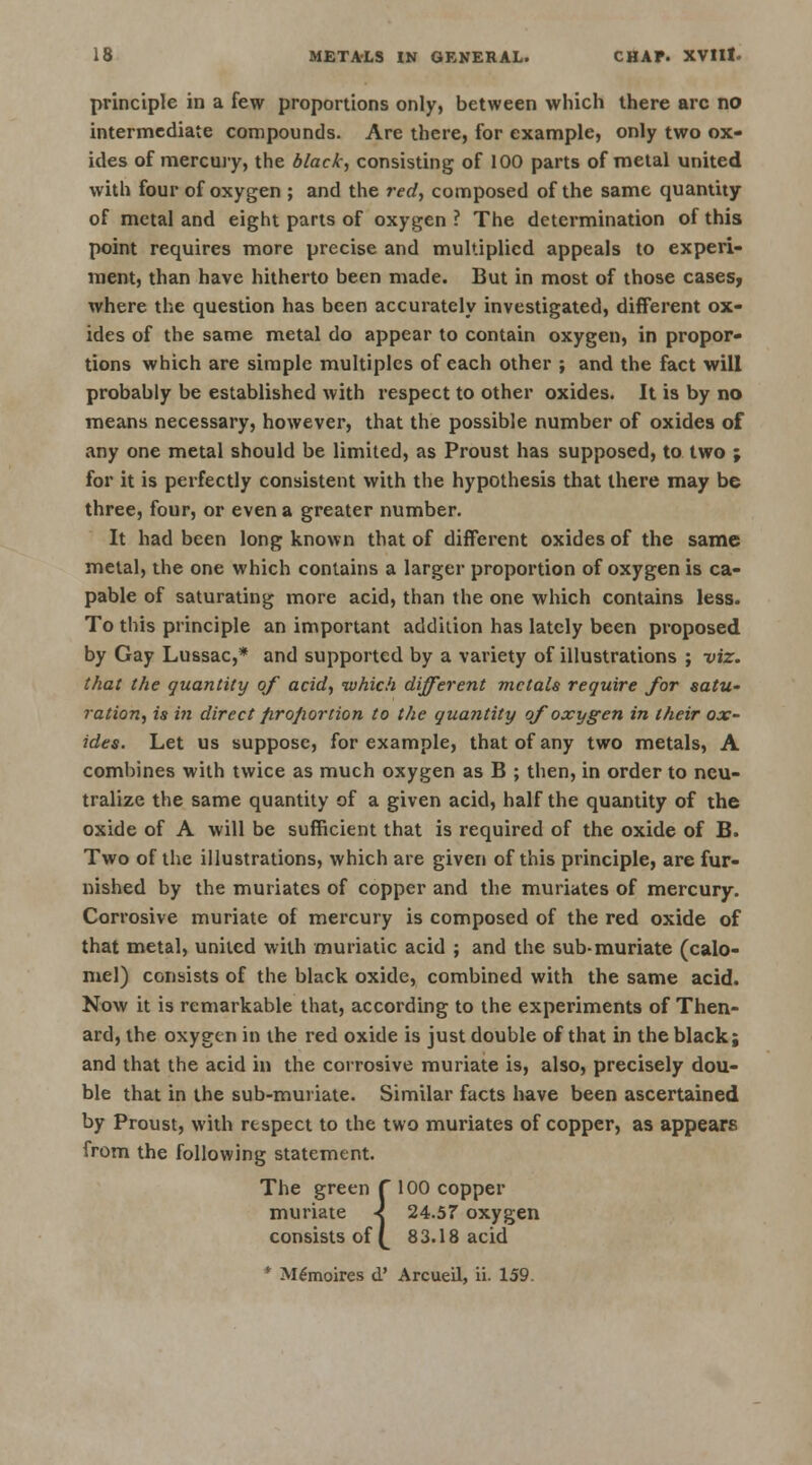 principle in a few proportions only, between which there arc no intermediate compounds. Are there, for example, only two ox- ides of mercury, the black, consisting of 100 parts of metal united with four of oxygen ; and the red, composed of the same quantity of metal and eight parts of oxygen ? The determination of this point requires more precise and multiplied appeals to experi- ment, than have hitherto been made. But in most of those cases, where the question has been accurately investigated, different ox- ides of the same metal do appear to contain oxygen, in propor- tions which are simple multiples of each other ; and the fact will probably be established with respect to other oxides. It is by no means necessary, however, that the possible number of oxides of any one metal should be limited, as Proust has supposed, to two ; for it is perfectly consistent with the hypothesis that there may be three, four, or even a greater number. It had been long known that of different oxides of the same metal, the one which contains a larger proportion of oxygen is ca- pable of saturating more acid, than the one which contains less. To this principle an important addition has lately been proposed by Gay Lussac,* and supported by a variety of illustrations ; viz. that the quantity of acid, which different metals require for satu- ration, is in direct proportion to the quantity of oxygen in their ox- ides. Let us suppose, for example, that of any two metals, A combines with twice as much oxygen as B ; then, in order to neu- tralize the same quantity of a given acid, half the quantity of the oxide of A will be sufficient that is required of the oxide of B. Two of the illustrations, which are given of this principle, are fur- nished by the muriates of copper and the muriates of mercury. Corrosive muriate of mercury is composed of the red oxide of that metal, united with muriatic acid ; and the sub-muriate (calo- mel) consists of the black oxide, combined with the same acid. Now it is remarkable that, according to the experiments of Then- ard, the oxygen in the red oxide is just double of that in the black; and that the acid in the corrosive muriate is, also, precisely dou- ble that in the sub-muriate. Similar facts have been ascertained by Proust, with respect to the two muriates of copper, as appears from the following statement. The green f 100 copper muriate < 24.57 oxygen consists off 83.18 acid M£moires d' Arcueil, ii. 159.