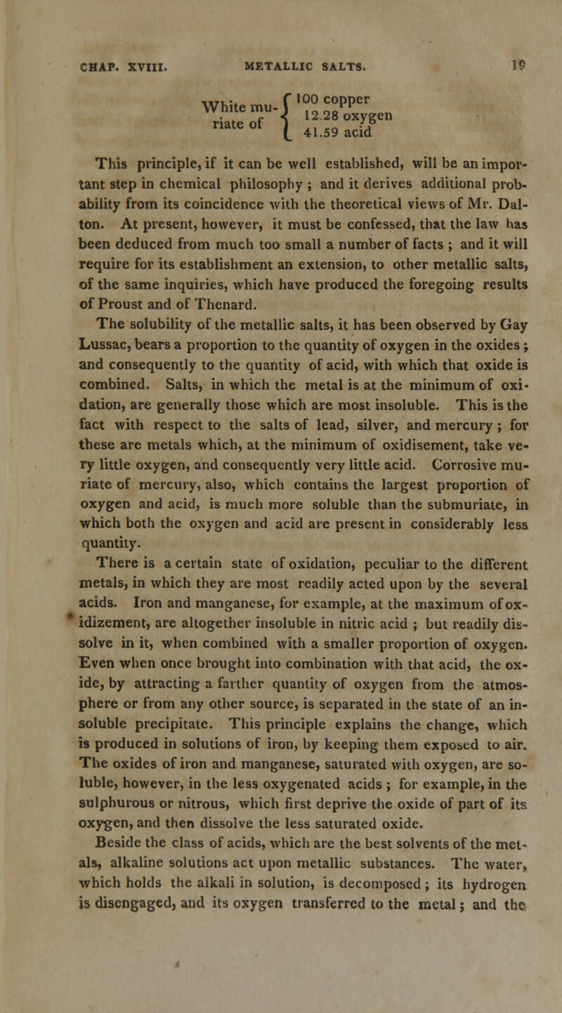 White mu-r°°£PPer,n riateof 5 1228oxygen nateot ^ 4159 acid This principle, if it can be well established, will be an impor- tant step in chemical philosophy ; and it derives additional prob- ability from its coincidence with the theoretical views of Mr. Dal- ton. At present, however, it must be confessed, that the law has been deduced from much too small a number of facts ; and it will require for its establishment an extension, to other metallic salts, of the same inquiries, which have produced the foregoing results of Proust and of Thenard. The solubility of the metallic salts, it has been observed by Gay Lussac, bears a proportion to the quantity of oxygen in the oxides; and consequently to the quantity of acid, with which that oxide is combined. Salts, in which the metal is at the minimum of oxi- dation, are generally those which are most insoluble. This is the fact with respect to the salts of lead, silver, and mercury; for these are metals which, at the minimum of oxidisement, take ve- ry little oxygen, and consequently very little acid. Corrosive mu- riate of mercury, also, which contains the largest proportion of oxygen and acid, is much more soluble than the submuriate, in which both the oxygen and acid are present in considerably less quantity. There is a certain state of oxidation, peculiar to the different metals, in which they are most readily acted upon by the several acids. Iron and manganese, for example, at the maximum of ox- idizement, are altogether insoluble in nitric acid ; but readily dis- solve in it, when combined with a smaller proportion of oxygen. Even when once brought into combination with that acid, the ox- ide, by attracting a farther quantity of oxygen from the atmos- phere or from any other source, is separated in the state of an in- soluble precipitate. This principle explains the change, which is produced in solutions of iron, by keeping them exposed to air. The oxides of iron and manganese, saturated with oxygen, are so- luble, however, in the less oxygenated acids ; for example, in the sulphurous or nitrous, which first deprive the oxide of part of its oxygen, and then dissolve the less saturated oxide. Beside the class of acids, which are the best solvents of the met- als, alkaline solutions act upon metallic substances. The water, which holds the alkali in solution, is decomposed ; its hydrogen is disengaged, and its oxygen transferred to the metal; and the