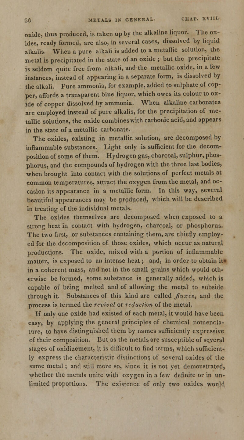 oxide, thus produced, is taken up by the alkaline liquor. The ox- ides, ready formed, are also, in several cases, dissolved by liquid alkalis. When a pure alkali is added to a metallic solution, the metal is precipitated in the state of an oxide ; but the precipitate is seldom quite free from alkali, and the metallic oxide, in a few instances, instead of appearing in a separate form, is dissolved by the alkali. Pure ammonia, for example, added to sulphate of cop- per, affords a transparent blue liquor, which owes its colour to ox- ide of copper dissolved by ammonia. When alkaline carbonates are employed instead of pure alkalis, for the precipitation of me- tallic solutions, the oxide combines with carbonic acid, and appears in the state of a metallic carbonate. The oxides, existing in metallic solution, are decomposed by inflammable substances. Light only is sufficient for the decom- position of some of them. Hydrogen gas, charcoal, sulphur, phos- phorus, and the compounds of hydrogen with the three last bodies, when brought into contact with the solutions of perfect metals at common temperatures, attract the oxygen from the metal, and oc- casion its appearance in a metallic form. In this way, several beautiful appearances may be produced, which will be described in treating of the individual metals. The oxides themselves are decomposed when exposed to a strong heat in contact with hydrogen, charcoal, or phosphorus. The two first, or substances containing them, are chiefly employ- ed for the decomposition of those oxides, which occur as natural productions. The oxide, mixed with a portion of inflammable matter, is exposed to an intense heat; and, in order to obtain it* in a coherent mass, and not in the small grains which would oth- erwise be formed, some substance is generally added, which is capable of being melted and of allowing the metal to subside through it. Substances of this kind are called Jluxes% and the process is termed the revival or reduction of the metal. If only one oxide had existed of each metal, it would have been easy, by applying the general principles of chemical nomencla- ture, to have distinguished them by names sufficiently expressive of their composition. But as the metals are susceptible of several stages of oxidizement, it is difficult to find terms, which sufficient- ly express the characteristic distinctions of several oxides of the same metal; and still more so, since it is not yet demonstrated, whether the metals unite with oxygen in a few definite or in un- limited proportions. The existence of only two oxides would