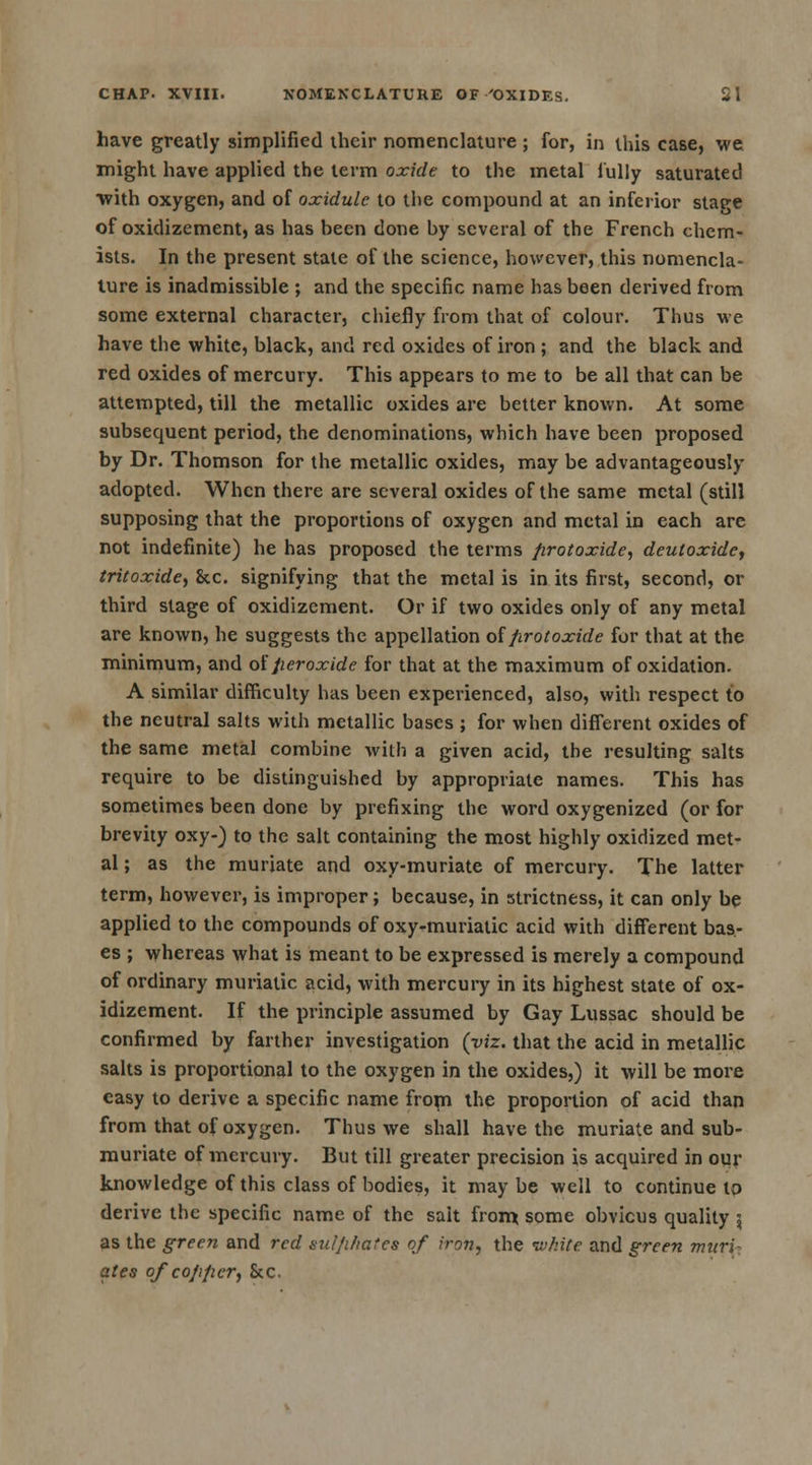 have greatly simplified their nomenclature ; for, in this case, we might have applied the term oxide to the metal fully saturated with oxygen, and of oxidulc to the compound at an inferior stage of oxidizement, as has been done by several of the French chem- ists. In the present state of the science, however, this nomencla- ture is inadmissible ; and the specific name has been derived from some external character, chiefly from that of colour. Thus we have the white, black, and red oxides of iron ; and the black and red oxides of mercury. This appears to me to be all that can be attempted, till the metallic oxides are better known. At some subsequent period, the denominations, which have been proposed by Dr. Thomson for the metallic oxides, may be advantageously adopted. When there are several oxides of the same metal (still supposing that the proportions of oxygen and metal in each are not indefinite) he has proposed the terms protoxide, deutoxide, tritoxide, &c. signifying that the metal is in its first, second, or third stage of oxidizement. Or if two oxides only of any metal are known, he suggests the appellation of protoxide for that at the minimum, and of peroxide for that at the maximum of oxidation. A similar difficulty has been experienced, also, with respect to the neutral salts with metallic bases ; for when different oxides of the same metal combine with a given acid, the resulting salts require to be distinguished by appropriate names. This has sometimes been done by prefixing the word oxygenized (or for brevity oxy-) to the salt containing the most highly oxidized met- al ; as the muriate and oxy-muriate of mercury. The latter term, however, is improper; because, in strictness, it can only be applied to the compounds of oxy-muriatic acid with different bas- es ; whereas what is meant to be expressed is merely a compound of ordinary muriatic acid, with mercury in its highest state of ox- idizement. If the principle assumed by Gay Lussac should be confirmed by farther investigation (viz. that the acid in metallic salts is proportional to the oxygen in the oxides,) it will be more easy to derive a specific name from the proportion of acid than from that of oxygen. Thus we shall have the muriate and sub- muriate of mercury. But till greater precision is acquired in our knowledge of this class of bodies, it maybe well to continue to derive the specific name of the salt from; some obvicus quality 5 as the green and red sulphates of iron, the white and green muri- ates of copper, 8c c.