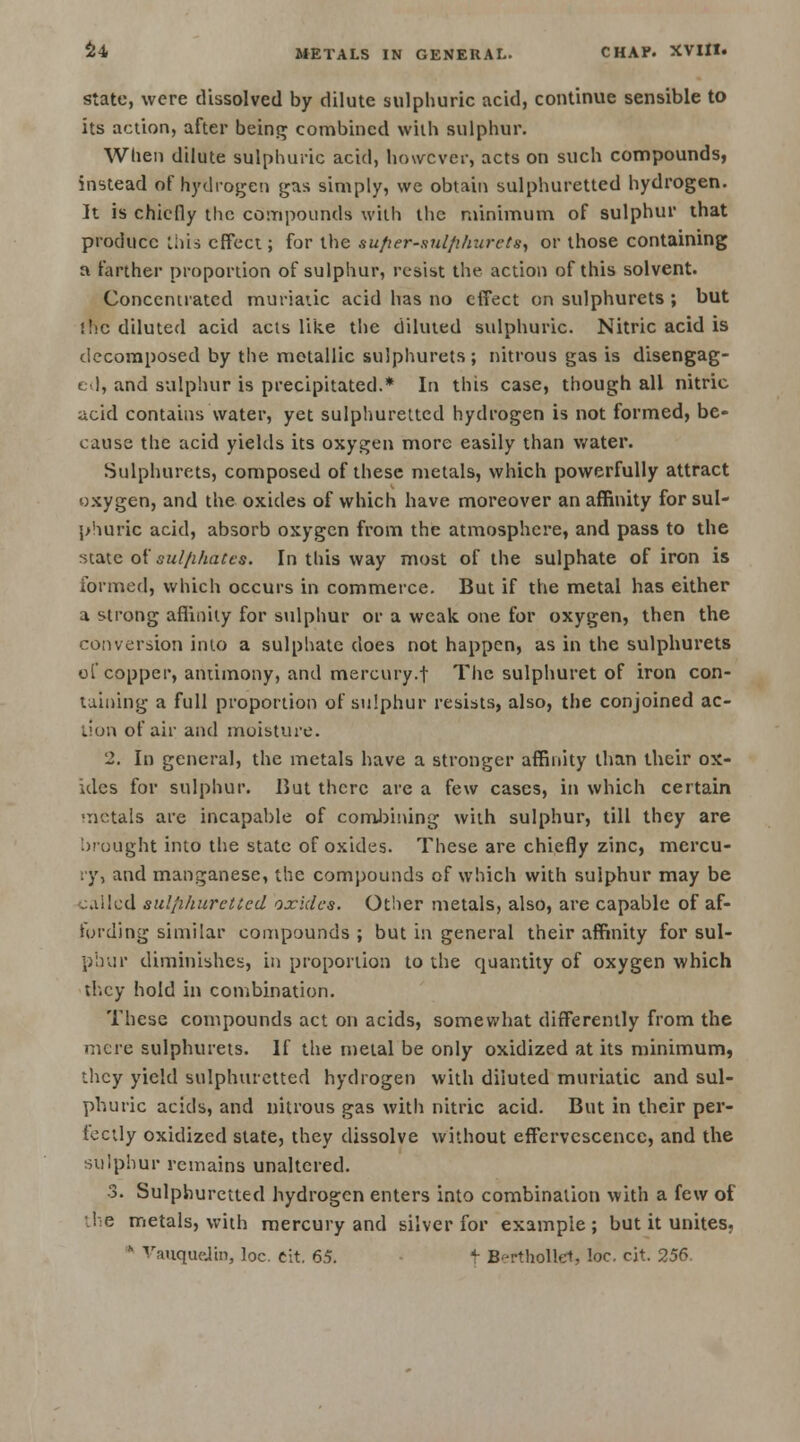 state, were dissolved by dilute sulphuric acid, continue sensible to its action, after being combined with sulphur. When dilute sulphuric acid, however, acts on such compounds, instead of hydrogen gas simply, we obtain sulphuretted hydrogen. It is chiefly the compounds with the minimum of sulphur that produce this effect; for the sufier-sulfilrarcts, or those containing a farther proportion of sulphur, resist the action of this solvent. Concentrated muriatic acid has no effect on sulphurets ; but ihc diluted acid acts like the diluted sulphuric. Nitric acid is decomposed by the metallic sulphurets; nitrous gas is disengag- ed, and sulphur is precipitated.* In this case, though all nitric acid contains water, yet sulphuretted hydrogen is not formed, be- cause the acid yields its oxygen more easily than water. Sulphurets, composed of these metals, which powerfully attract oxygen, and the oxides of which have moreover an affinity for sul- phuric acid, absorb oxygen from the atmosphere, and pass to the state of sulfihatcs. In this way most of the sulphate of iron is formed, which occurs in commerce. But if the metal has either a strong affinity for sulphur or a weak, one for oxygen, then the conversion into a sulphate does not happen, as in the sulphurets of copper, antimony, and mercury.f The sulphuret of iron con- taining a full proportion of sulphur resists, also, the conjoined ac- tion of air and moisture. 2. In general, the metals have a stronger affinity than their ox- ides for sulphur. But there are a few cases, in which certain metals are incapable of combining with sulphur, till they are brought into the state of oxides. These are chiefly zinc, mercu- ry, and manganese, the compounds of which with sulphur may be called sul/ihurcltcd oxides. Other metals, also, are capable of af- fording similar compounds ; but in general their affinity for sul- pbur diminishes, in proportion to the quantity of oxygen which they hold in combination. These compounds act on acids, somewhat differently from the mere sulphurets. If the metal be only oxidized at its minimum, they yield sulphuretted hydrogen with diluted muriatic and sul- phuric acids, and nitrous gas with nitric acid. But in their per- fectly oxidized state, they dissolve without effervescence, and the sulphur remains unaltered. 3. Sulphuretted hydrogen enters into combination with a few of the metals, with mercury and silver for example; but it unites, ' Vauquelin, loc cit. 65. t Berthollet, loc. cit. 256