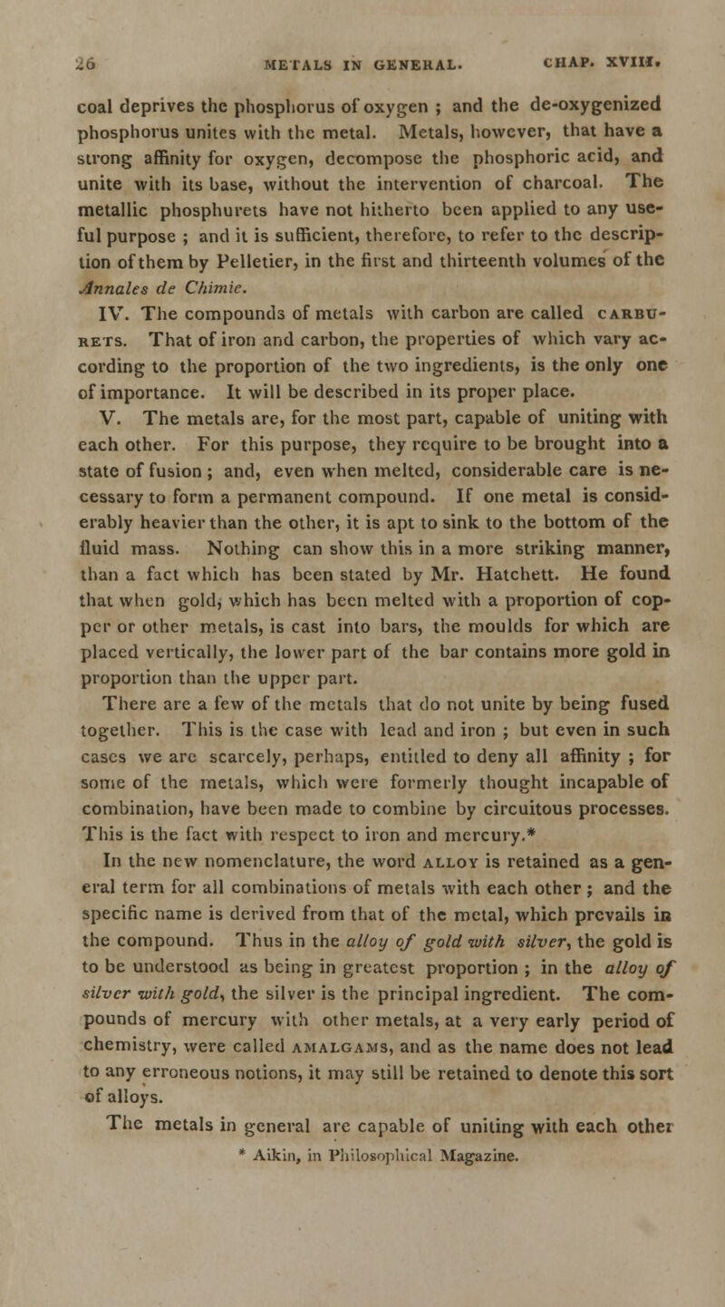 coal deprives the phosphorus of oxygen ; and the de-oxygenized phosphorus unites with the metal. Metals, however, that have a strong affinity for oxygen, decompose the phosphoric acid, and unite with its base, without the intervention of charcoal. The metallic phosphurets have not hitherto been applied to any use- ful purpose ; and it is sufficient, therefore, to refer to the descrip- tion of them by Pelletier, in the first and thirteenth volumes of the Annales de Chimie. IV. The compounds of metals with carbon are called carbu- rets. That of iron and carbon, the properties of which vary ac- cording to the proportion of the two ingredients, is the only one of importance. It will be described in its proper place. V. The metals are, for the most part, capable of uniting with each other. For this purpose, they require to be brought into a state of fusion ; and, even when melted, considerable care is ne- cessary to form a permanent compound. If one metal is consid- erably heavier than the other, it is apt to sink to the bottom of the fluid mass. Nothing can show this in a more striking manner, than a fact which has been stated by Mr. Hatchett. He found that when gold, which has been melted with a proportion of cop- per or other metals, is cast into bars, the moulds for which are placed vertically, the lower part of the bar contains more gold in proportion than the upper part. There are a few of the metals that do not unite by being fused together. This is the case with lead and iron ; but even in such cases we are scarcely, perhaps, entitled to deny all affinity ; for some of the metals, which were formerly thought incapable of combination, have been made to combine by circuitous processes. This is the fact with respect to iron and mercury.* In the new nomenclature, the word alloy is retained as a gen- eral term for all combinations of metals with each other ; and the specific name is derived from that of the metal, which prevails in the compound. Thus in the alloy of gold with silver, the gold is to be understood as being in greatest proportion ; in the alloy of silver with gold, the silver is the principal ingredient. The com- pounds of mercury with other metals, at a very early period of chemistry, were called amalgams, and as the name does not lead to any erroneous notions, it may still be retained to denote this sort of alloys. The metals in general are capable of uniting with each other * Aikin, in Philosophical Magazine.