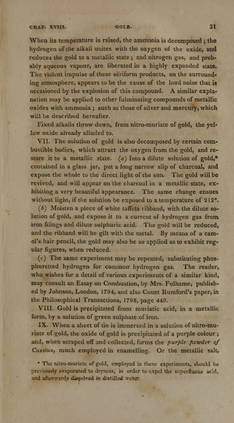 When its temperature is raised, the ammonia is decomposed ; the hydrogen of the alkali unites with the oxygen of the oxide, and reduces the gold to a metallic state ; and nitrogen gas, and prob- ably aqueous vapour, are liberated in a highly expanded state. The violent impulse of these aeriform products, on the surround- ing atmosphere, appears to be the cause of the loud noise that is occasioned by the explosion of this compound. A similar expla- nation may be applied to other fulminating compounds of metallic oxides with ammonia ; such as those of silver and mercury, which will be described hereafter. Fixed alkalis throw down, from nitro-muriate of gold, the yel- low oxide already alluded to. VII. The solution of gold is also decomposed by certain com- bustible bodies, which attract the oxygen from the gold, and re- store it to a metallic state, (a) Into a dilute solution of gold,* contained in a glass jar, put a long narrow slip of charcoal, and expose the whole to the direct light of the sun. The gold will be revived, and will appear on the charcoal in a metallic state, ex- hibiting a very beautiful appearance. The same change ensues without light, if the solution be exposed to a temperature of 212°. (6) Moisten a piece of white taffeta ribband, with the dilute so- lution of gold, and expose it to a current of hydrogen gas from iron filings and dilute sulphuric acid. The gold will be reduced, and the ribband will be gilt with the metal. By means of a cam- el's hair pencil, the gold may also be so applied as to exhibit reg- ular figures, when reduced. (c) The same experiment may be repeated, substituting phos- phuretted hydrogen for common- hydrogen gas. The reader, who wishes for a detail of various experiments of a similar kind, may consult an Essay on Combustion, by Mrs. Fulhame, publish- ed by Johnson, London, 1794, and also Count Rumford's paper, in the Philosophical Transactions, 1798, page 449. VIII. Gold is precipitated from muriatic acid, in a metallic form, by a solution of green sulphate of iron. IX. When a sheet of tin is immersed in a solution of nitro-mu- riate of gold, the oxide of gold is precipitated of a purple colour ; and, when scraped off and collected, forms the fiur/ile ficwder of Cassius, much employed in enamelling. Or the metallic salt, * The nitro-muriate of gold, employed in these experiments, should be previously evaporated to dryness, in order to expel the superfluous acid, md afterward.s dissolved in distilled, water.