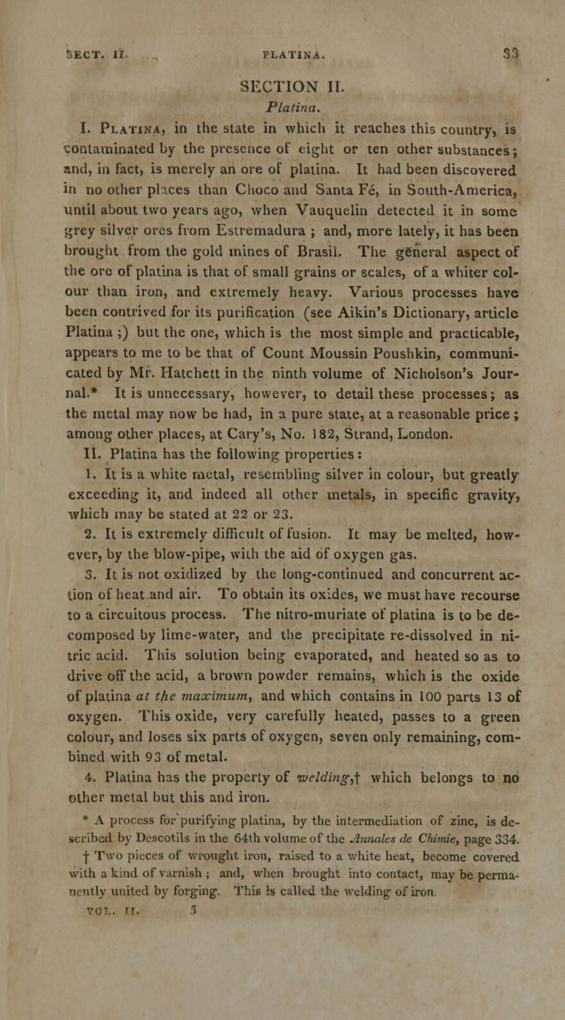 SECTION II. P la tin a. I. Platina, in the state in which it reaches this country, is contaminated by the presence of eight or ten other substances; and, in fact, is merely an ore of platina. It had been discovered in no other pbxes than Choco and Santa Fe, in South-America, until about two years ago, when Vauquelin detected it in some grey silver ores from Estremadura ; and, more lately, it has been brought from the gold mines of Brasil. The general aspect of the ore of platina is that of small grains or scales, of a whiter col- our than iron, and extremely heavy. Various processes have been contrived for its purification (sec Aikin's Dictionary, article Platina ;) but the one, which is the most simple and practicable, appears to me to be that of Count Moussin Poushkin, communi- cated by Mr. Hatchett in the ninth volume of Nicholson's Jour- nal.* It is unnecessary, however, to detail these processes; as the metal may now be had, in a pure state, at a reasonable price; among other places, at Cary's, No. 182, Strand, London. II. Platina has the following properties : 1. It is a white metal, resembling silver in colour, but greatly exceeding it, and indeed all other metals, in specific gravity, which may be stated at 22 or 23. 2. It is extremely difficult of fusion. It may be melted, how- ever, by the blow-pipe, with the aid of oxygen gas. 3. It is not oxidized by the long-continued and concurrent ac- tion of heat and air. To obtain its oxides, we must have recourse to a circuitous process. The nitro-muriate of platina is to be de- composed by lime-water, and the precipitate re-dissolved in ni- tric acid. This solution being evaporated, and heated so as to drive off the acid, a brown powder remains, which is the oxide of platina at the maximum, and which contains in 100 parts 13 of oxygen. This oxide, very carefully heated, passes to a green colour, and loses six parts of oxygen, seven only remaining, com- bined with 93 of metal. 4. Platina has the property of welding^ which belongs to no other metal but this and iron. * A process for purifying platina, by the intermediation of zinc, is de- scribed by Descotils in the 64th volume of the Amiales de Chimie, page 334. -j- Two pieces of wrought iron, raised to a white heat, become covered with a kind of varnish ; and, when brought into contact, may be perma- nently united by forging. This is called the welding of iron rr. ~>