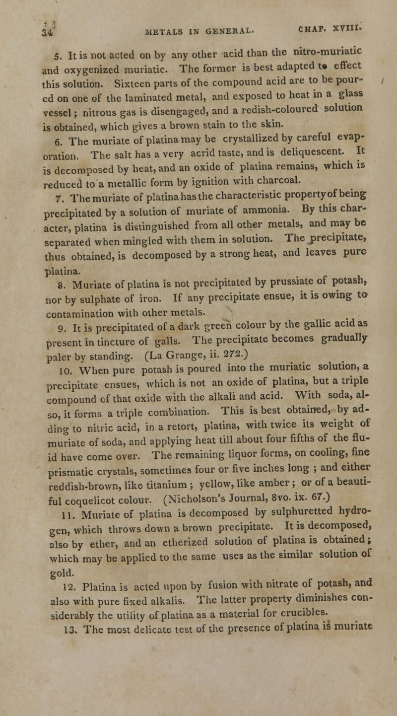5. It is not acted on by any other acid than the nitro-muriatic and oxygenized muriatic. The former is best adapted t« effect this solution. Sixteen parts of the compound acid are to be pour- ed on one of the laminated metal, and exposed to heat in a glass vessel; nitrous gas is disengaged, and a redish-coloured solution is obtained, which gives a brown stain to the skin. 6. The muriate of platina may be crystallized by careful evap- oration. The salt has a very acrid taste, and is deliquescent. It is decomposed by heat, and an oxide of platina remains, which is reduced to a metallic form by ignition with charcoal. 7. The muriate of platina has the characteristic property of being precipitated by a solution of muriate of ammonia. By this char- acter, platina is distinguished from all other metals, and may be separated when mingled with them in solution. The precipitate, thus obtained, is decomposed by a strong heat, and leaves pure platina. 8. Muriate of platina is not precipitated by prussiate of potash, nor by sulphate of iron. If any precipitate ensue, it is owing to contamination with other metals. 9. It is precipitated of a dark green colour by the gallic acid as present in tincture of galls. The precipitate becomes gradually paler by standing. (La Grange, ii. 272.) 10. When pure potash is poured into the muriatic solution, a precipitate ensues, which is not an oxide of platina, but a triple compound of that oxide with the alkali and acid. With soda, al- so, it forms a triple combination. This is best obtained, by ad- ding to nitric acid, in a retort, platina, with twice its weight of muriate of soda, and applying heat till about four fifths of the flu- id have come over. The remaining liquor forms, on cooling, fine prismatic crystals, sometimes four or five inches long ; and either reddish-brown, like titanium ; yellow, like amber; or of a beauti- ful coquelicot colour. (Nicholson's Journal, 8vo. ix. 67.) 11. Muriate of platina is decomposed by sulphuretted hydro- gen, which throws down a brown precipitate. It is decomposed, also by ether, and an etherized solution of platina is obtained; which may be applied to the same uses as the similar solution of gold. 12. Platina is acted upon by fusion with nitrate of potash, and also with pure fixed alkalis. The latter property diminishes con- siderably the utility of platina as a material for crucibles. 13. The most delicate test of the presence of platina is muriate