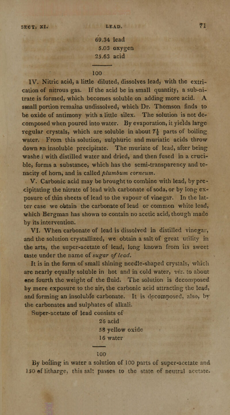 69.34 lead 5.03 oxygen 25.63 acid 100 IV. Nitric acid, a little diluted, dissolves lead, with the extri- cation of nitrous gas. If the acid be in small quantity, a sub-ni- trate is formed, which becomes soluble on adding more acid. A small portion remains undissolved, which Dr. Thomson finds to be oxide of antimony with a little silex. The solution is not de- composed when poured into water. By evaporation, it yields large regular crystals, which are soluble in about 7\ parts of boiling water. From this solution, sulphuric and muriatic acids throw down J»n insoluble precipitate. The muriate of lead, after being washe i with distilled water and dried, and then fused in a cruci- ble, forms a substance, which has the semi-transparency and te- nacity of horn, and is called plumbum corneum. V. Carbonic acid may be brought to combine with lead, by pre- cipitating the nitrate of lead with carbonate of soda, or by long ex- posure of thin sheets of lead to the vapour of vinegar. In the lat- ter case we obtain the carbonate of lead or common white lead, which Bergman has shown to contain no acetic acid, though made by its intervention. VI. When carbonate of lead is dissolved in distilled vinegar, and the solution crystallized, we obtain a salt of great utility in the arts, the super-acetate of lead, long known from its sweet taste under the name of sugar of lead. It is in the form of small shining needle-shaped crystals, which are nearly equally soluble in hot and in cold water, viz. to about •ne fourth the weight of the fluid. The solution is decomposed by mere exposure to the air, the carbonic acid attracting the lead, and forming an insoluble carbonate. It is decomposed, also, by the carbonates and sulphates of alkali. Super-acetate of lead consists of 26 acid 58 yellow oxide 16 water 100 By boiling in water a solution of 100 parts of super-acetate and 150 ef litharge, this salt passes to the state of neiurul acetate.
