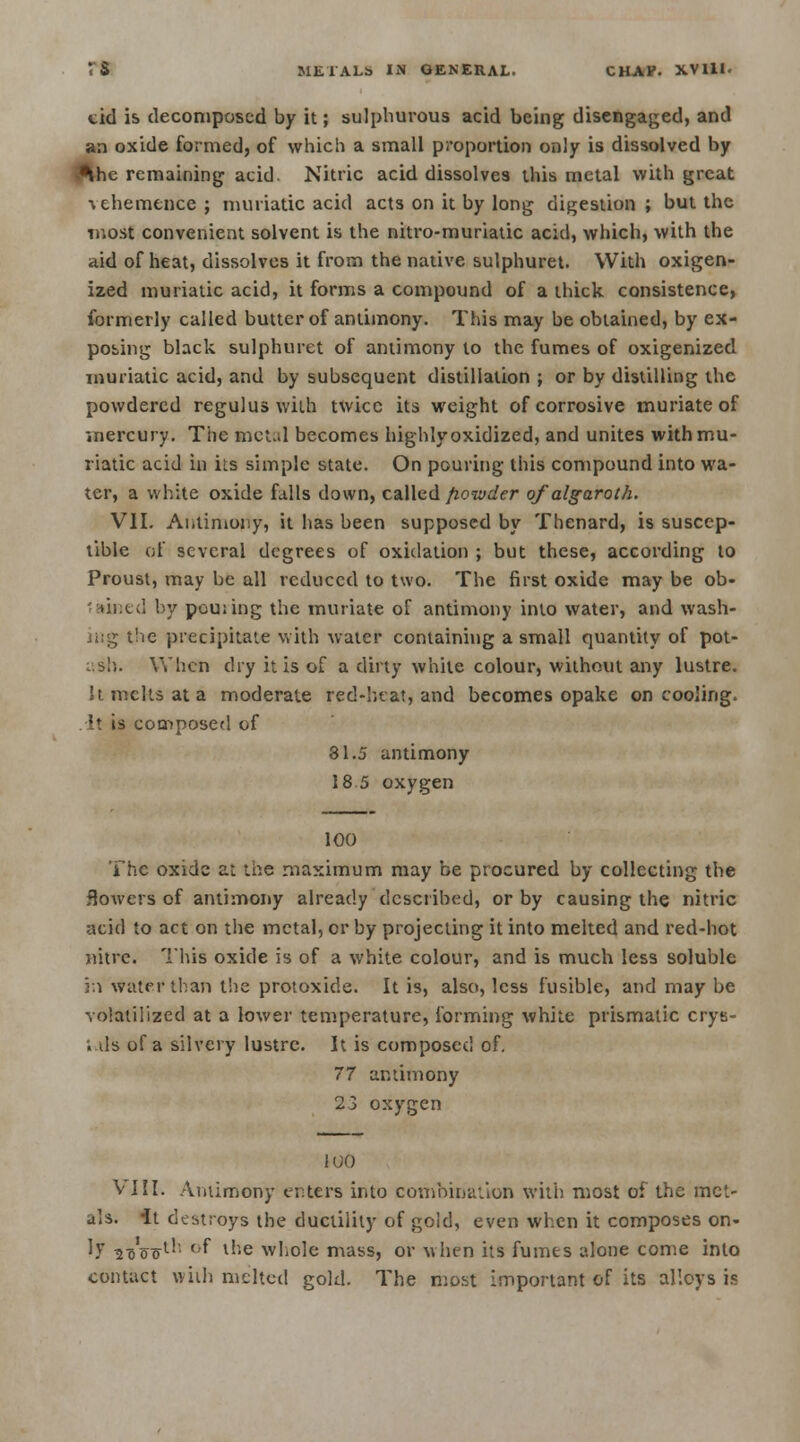 cid is decomposed by it; sulphurous acid being disengaged, and an oxide formed, of which a small proportion only is dissolved by ^hc remaining acid. Nitric acid dissolves this metal with great vehemence ; muriatic acid acts on it by long digestion ; but the most convenient solvent is the nitro-muriatic acid, which, with the aid of heat, dissolves it from the native sulphuret. With oxigen- ized muriatic acid, it forms a compound of a thick consistence, formerly called butter of antimony. This may be obtained, by ex- posing black sulphuret of antimony to the fumes of oxigenized muriatic acid, and by subsequent distillation ; or by distilling the powdered regulus with twice its weight of corrosive muriate of mercury. The Metal becomes highly oxidized, and unites with mu- riatic acid in its simple state. On pouring this compound into wa- ter, a white oxide falls down, called fiowder of algaroth. VII. Antimony, it has been supposed by Thenard, is suscep- tible of several degrees of oxidation ; but these, according to Proust, may be all reduced to two. The first oxide may be ob- '.MBed by pouiing the muriate of antimony into water, and wash- ing the precipitate with water containing a small quantity of pot- ash. When dry it is of a dirty white colour, without any lustre, k melts at a moderate red-beat, and becomes opake on cooling. It is composed of 31.5 antimony 18 5 oxygen 100 The oxide at the maximum may be procured by collecting the flowers of antimony already described, or by causing the nitric acid to act on the metal, or by projecting it into melted and red-hot nitre. This oxide is of a white colour, and is much less soluble in water than the protoxide. It is, also, less fusible, and may be volatilized at a lower temperature, forming white prismatic crys- . ds of a silvery lustre. It is composed of. 77 antimony 23 oxygen 1 <;o VIII. Antimony enters into combinauon with most of the met- als. It destroys the ductility of gold, even when it composes on- 1? roWl'; °f l''e whole mass, or when its fumes alone come into contact with melted gold. The most important of its alloys is