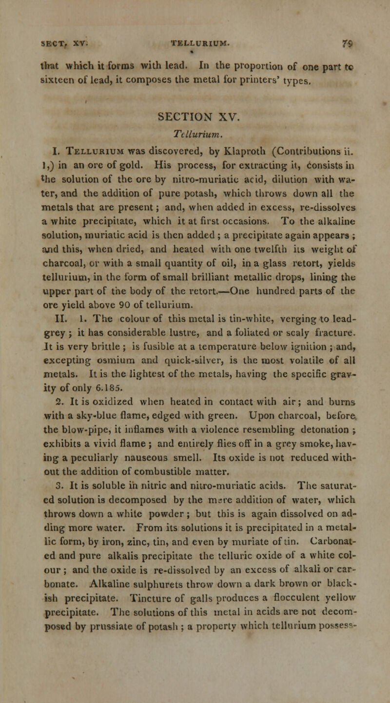 SECT. XV. TELLURIUM. ?9 that which it forms with lead. In the proportion of one part tc sixteen of lead, it composes the metal for printers' types. SECTION XV. Tellurium. I. Tellurium was discovered, by Klaproth (Contributions ii. 1,) in an ore of gold. His process, for extracting it, consists in the solution of the ore by nitro-muriatic acid, dilution with wa- ter, and the addition of pure potash, which throws down all the metals that are present; and, when added in excess, re-dissolves a white precipitate, which it at first occasions. To the alkaline solution, muriatic acid is then added ; a precipitate again appears ; ajid this, when dried, and heated with one twelfth its weight of charcoal, or with a small quantity of oil, in a glass retort, yields tellurium, in the form of small brilliant metallic drops, lining the upper part of the body of the retort.—One hundred parts of the ore yield above 90 of tellurium. II. 1. The colour of this metal is tin-white, verging to lead- grey ; it has considerable lustre, and a foliated or scaly fracture. It is very brittle ; is fusible at a temperature below ignition ; and, excepting osmium and quick-silver, is the most volatile of all metals. It is the lightest of the metals, having the specific grav- ity of only 6.185. 2. It is oxidized when heated in contact with air; and burns with a sky-blue flame, edged with green. Upon charcoal, before the blow-pipe, it inflames with a violence resembling detonation ; exhibits a vivid flame ; and entirely flies off* in a grey smoke, hav- ing a peculiarly nauseous smell. Its oxide is not reduced with- out the addition of combustible matter. 3. It is soluble in nitric and nitro-muriatic acids. The saturat- ed solution is decomposed by the irure addition of water, which throws down a white powder ; but this is again dissolved on ad- ding more water. From its solutions it is precipitated in a metal- lic form, by iron, zinc, tin, and even by muriate of tin. Carbonat- ed and pure alkalis precipitate the telluric oxide of a white col- our ; and the oxide is re-dissolved by an excess of alkali or car- bonate. Alkaline sulphurets throw down a dark brown or black- ish precipitate. Tincture of galls produces a flocculent yellow precipitate. The solutions of this metal in acids are not decom- posed by prussiate of potash ; a property which tellurium posses^-