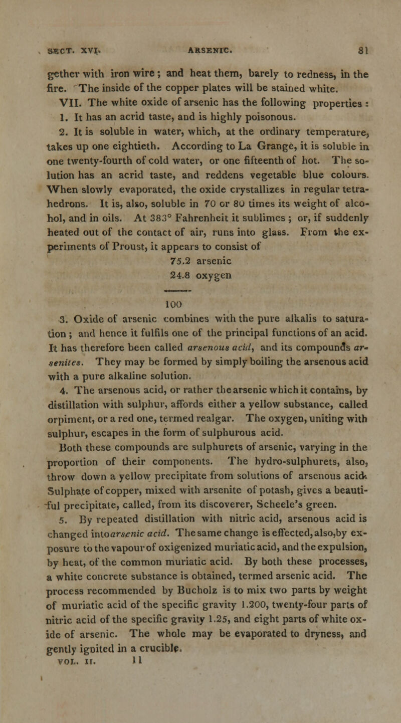 SECT. XVI. ARSENIC. 81 gether with iron wire ; and heat them, barely to redness, in the fire. The inside of the copper plates will be stained white. VII. The white oxide of arsenic has the following properties : 1. It has an acrid taste, and is highly poisonous. 2. It is soluble in water, which, at the ordinary temperature, takes up one eightieth. According to La Grange, it is soluble in one twenty-fourth of cold water, or one fifteenth of hot. The so- lution has an acrid taste, and reddens vegetable blue colours. When slowly evaporated, the oxide crystallizes in regular tetra- hedrons. It is, also, soluble in 70 or 8u times its weight of alco- hol, and in oils. At 383° Fahrenheit it sublimes ; or, if suddenly heated out of the contact of air, runs into glass. From vhe ex- periments of Proust, it appears to consist of 75.2 arsenic 24.8 oxygen 100 3. Oxide of arsenic combines with the pure alkalis to satura- tion ; and hence it fulfils one of the principal functions of an acid. It has therefore been called arsenous acid, and its compounds ar- senties. They may be formed by simply boiling the arsenous acid with a pure alkaline solution. 4. The arsenous acid, or rather the arsenic which it contains, by distillation with sulphur, affords either a yellow substance, called orpiment, or a red one, termed realgar. The oxygen, uniting with sulphur, escapes in the form of sulphurous acid. Both these compounds are sulphurets of arsenic, varying in the proportion of their components. The hydro-sulphurets, also, throw down a yellow precipitate from solutions of arsenous acid-. Sulphate of copper, mixed with arsenite of potash, gives a beauti- ful precipitate, called, from its discoverer, Scheele's green. 5. By repeated distillation with nitric acid, arsenous acid is changed intoars^nic acid. The same change is effected, also,by ex- posure to the vapour of oxigenized muriatic acid, and the expulsion, by heat, of the common muriatic acid. By both these processes, a white concrete substance is obtained, termed arsenic acid. The process recommended by Bucholz is to mix two parts by weight of muriatic acid of the specific gravity 1.200, twenty-four parts of nitric acid of the specific gravity 1.25, and eight parts of white ox- ide of arsenic. The whole may be evaporated to dryness, and gently igoited in a crucible.
