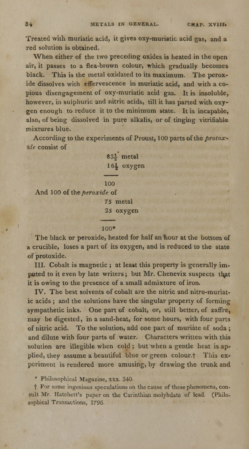 Treated with muriatic acid, it gives oxy-muriatic acid gas, and a red solution is obtained. When either of the two preceding oxides is heated in the open air, it passes to a flea-brown colour, which gradually becomes black. This is the metal oxidated to its maximum. The perox- ide dissolves with effervescence in muriatic acid, and with a co- pious disengagement of oxy-muriatic acid gas. It is insoluble, however, in sulphuric and nitric acids, till it has parted with oxy- gen enough to reduce it to the minimum state. It is incapable, also, of being dissolved in pure alkalis, or of tinging vitrifiable mixtures blue. According to the experiments of Proust, 100 parts of the firotox> ide consist of 83i metal 16^ oxygen 100 And 100 of the peroxide of 75 metal 25 oxygen 100* The black or peroxide, heated for half an hour at the bottom of a crucible, loses a part of its oxygen, and is reduced to the state of protoxide. III. Cobalt is magnetic ; at least this property is generally im- puted to it even by late writers; but Mr. Chenevix suspects th<at it is owing to the presence of a small admixture of iron. IV. The best solvents of cobalt are the nitric and nitro-muriat- ic acids ; and the solutions have the singular property of forming sympathetic inks. One part of cobalt, or, still better, of zaffre, may be digested, in a sand-heat, for some hours, with four parts of nitric acid. To the solution, add one part of muriate of soda ; and dilute with four parts of water. Characters written with this solution are illegible when cold; but when a gentle heat is ap- plied, they assume a beautiful blue or green colour.f This ex- periment is rendered more amusing, by drawing the trunk and * Philosophical Magazine, xxx. 340. ■j- For some ingenious speculations on the cause of these phenomena, con- sult Mr. Hatchett's paper on the Carinthian molybdate of lead. (Philo- sophical Transactions, 1796.