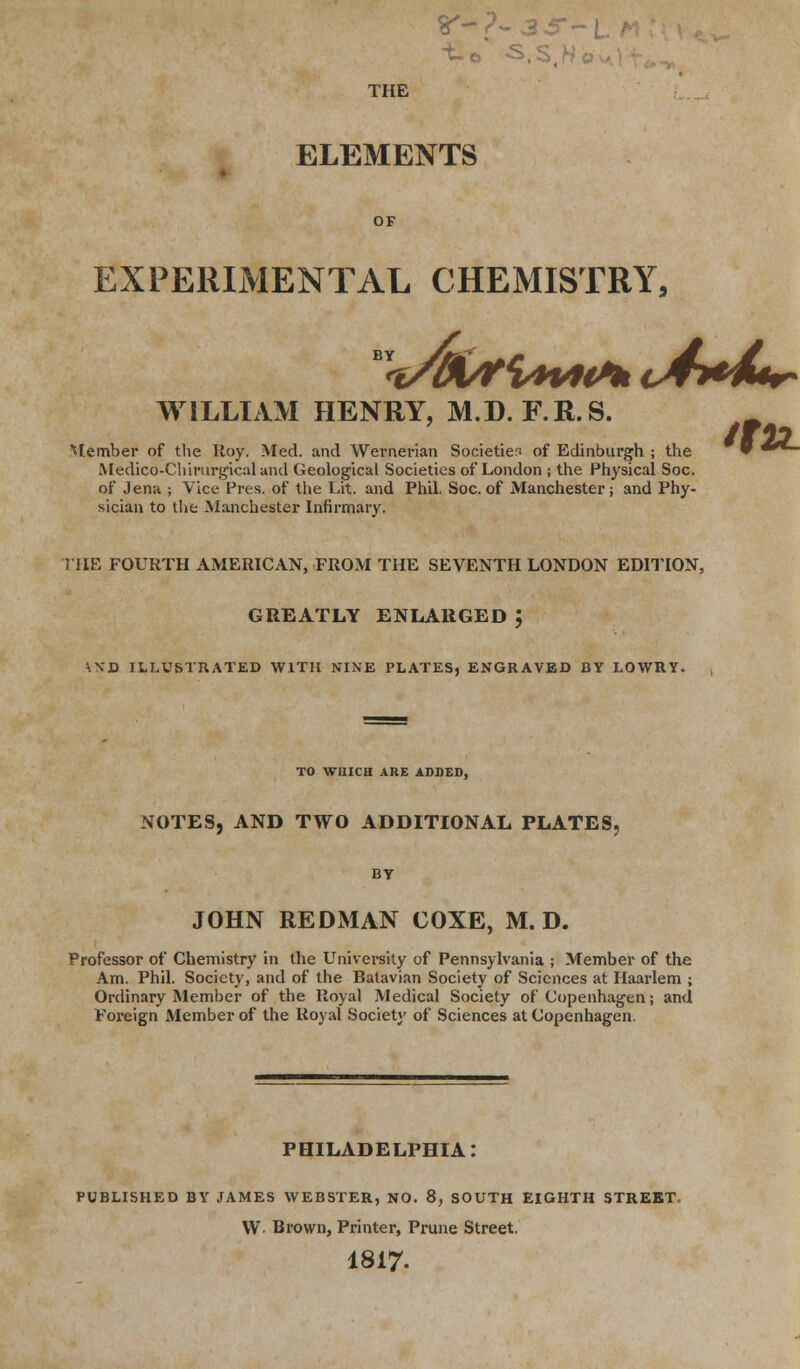 r-?-3^r- TIIE ELEMENTS OF EXPERIMENTAL CHEMISTRY, ™<vW/tt**V*ttk c4*A*r- WILLIAM HENRY, M.D. F.R.S. Member of the Roy. Med. and Wernerian Societies of Edinburgh ; the Medico-Cliirnrgical and Geological Societies of London ; the Physical Soc. of Jena ; Vice Pres. of the Lit. and Phil. Soc. of Manchester; and Phy- sician to the Manchester Infirmary. THE FOURTH AMERICAN, FROM THE SEVENTH LONDON EDITION, GREATLY ENLARGED ; \ND ILLUSTRATED WITH NINE PLATES, ENGRAVED BY LOWRY. TO WHICH ARE ADDED, NOTES, AND TWO ADDITIONAL PLATES, BY JOHN REDMAN COXE, M. D. Professor of Chemistry in the University of Pennsylvania ; Member of the Am. Phil. Society, and of the Batavian Society of Sciences at Haarlem ; Ordinary Member of the Royal Medical Society of Copenhagen; and Foreign Member of the Royal Society of Sciences at Copenhagen. PHILADELPHIA PUBLISHED BY JAMES WEBSTER, NO. 8, SOUTH EIGHTH STREET. W Brown, Printer, Prune Street. 1817. tttL
